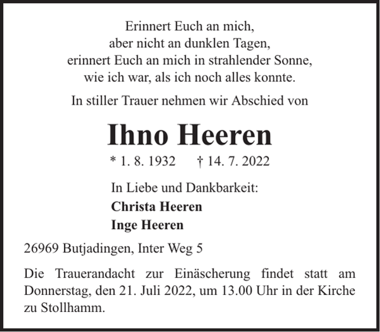 <p>Erinnert Euch an mich,<br />aber nicht an dunklen Tagen,<br />erinnert Euch an mich in strahlender Sonne,<br />wie ich war, als ich noch alles konnte.<br />In stiller Trauer nehmen wir Abschied von</p><p>Ihno Heeren<br />* 1. 8. 1932</p><p>† 14. 7. 2022</p><p>In Liebe und Dankbarkeit:<br />Christa Heeren<br />Inge Heeren<br />26969 Butjadingen, Inter Weg 5<br />Die Trauerandacht zur Einäscherung findet statt am<br />Donnerstag, den 21. Juli 2022, um 13.00 Uhr in der Kirche<br />zu Stollhamm.</p>