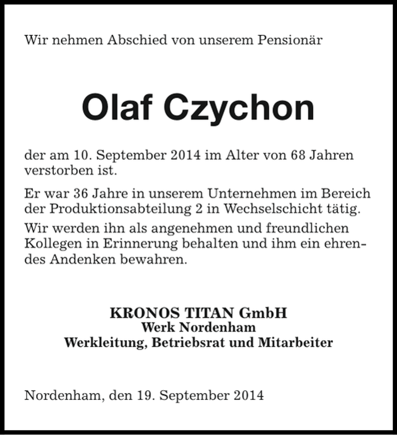 <p>Wir nehmen Abschied von unserem Pensionär</p><p>Olaf Czychon<br />der am 10. September 2014 im Alter von 68 Jahren<br />verstorben ist.<br />Er war 36 Jahre in unserem Unternehmen im Bereich<br />der Produktionsabteilung 2 in Wechselschicht tätig.<br />Wir werden ihn als angenehmen und freundlichen<br />Kollegen in Erinnerung behalten und ihm ein ehrendes Andenken bewahren.</p><p>KRONOS TITAN GmbH</p><p>Werk Nordenham<br />Werkleitung, Betriebsrat und Mitarbeiter</p><p>Nordenham, den 19. September 2014</p>