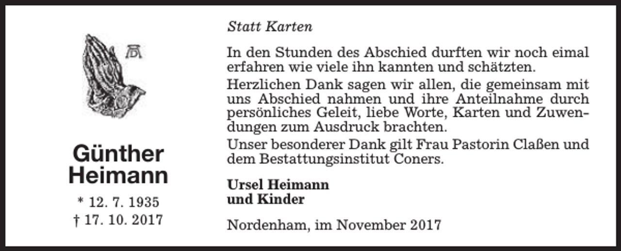 <p>Statt Karten</p><p>Günther<br />Heimann<br />* 12. 7. 1935<br />† 17. 10. 2017</p><p>In den Stunden des Abschied durften wir noch eimal<br />erfahren wie viele ihn kannten und schätzten.<br />Herzlichen Dank sagen wir allen, die gemeinsam mit<br />uns Abschied nahmen und ihre Anteilnahme durch<br />persönliches Geleit, liebe Worte, Karten und Zuwendungen zum Ausdruck brachten.<br />Unser besonderer Dank gilt Frau Pastorin Claßen und<br />dem Bestattungsinstitut Coners.<br />Ursel Heimann<br />und Kinder<br />Nordenham, im November 2017</p>
