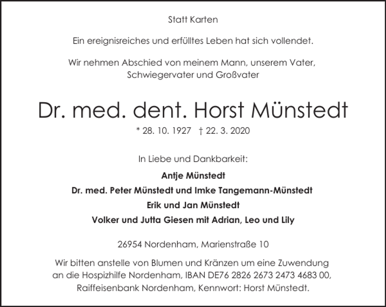 <p>Statt Karten<br />Ein ereignisreiches und erfülltes Leben hat sich vollendet.<br />Wir nehmen Abschied von meinem Mann, unserem Vater,<br />Schwiegervater und Großvater</p>
<p>Dr. med. dent. Horst Münstedt<br />* 28. 10. 1927 † 22. 3. 2020<br />In Liebe und Dankbarkeit:<br />Antje Münstedt<br />Dr. med. Peter Münstedt und Imke Tangemann-Münstedt<br />Erik und Jan Münstedt<br />Volker und Jutta Giesen mit Adrian, Leo und Lily<br />26954 Nordenham, Marienstraße 10<br />Wir bitten anstelle von Blumen und Kränzen um eine Zuwendung<br />an die Hospizhilfe Nordenham, IBAN DE76 2873 2473 4683 00,<br />Raiffeisenbank Nordenham, Kennwort: Horst Münstedt.</p>
