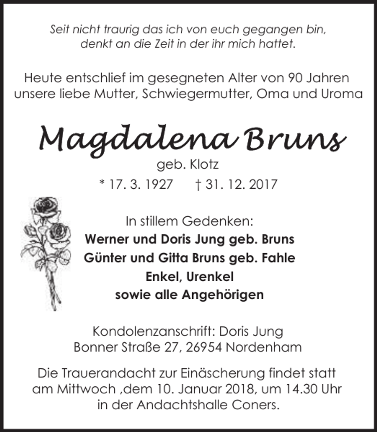 <p>Seit nicht traurig das ich von euch gegangen bin,<br />denkt an die Zeit in der ihr mich hattet.</p><p>Heute entschlief im gesegneten Alter von 90 Jahren<br />unsere liebe Mutter, Schwiegermutter, Oma und Uroma</p><p>geb. Klotz<br />* 17. 3. 1927</p><p>† 31. 12. 2017</p><p>In stillem Gedenken:<br />Werner und Doris Jung geb. Bruns<br />Günter und Gitta Bruns geb. Fahle<br />Enkel, Urenkel<br />sowie alle Angehörigen<br />Kondolenzanschrift: Doris Jung<br />Bonner Straße 27, 26954 Nordenham<br />Die Trauerandacht zur Einäscherung findet statt<br />am Mittwoch ,dem 10. Januar 2018, um 14.30 Uhr<br />in der Andachtshalle Coners.</p>