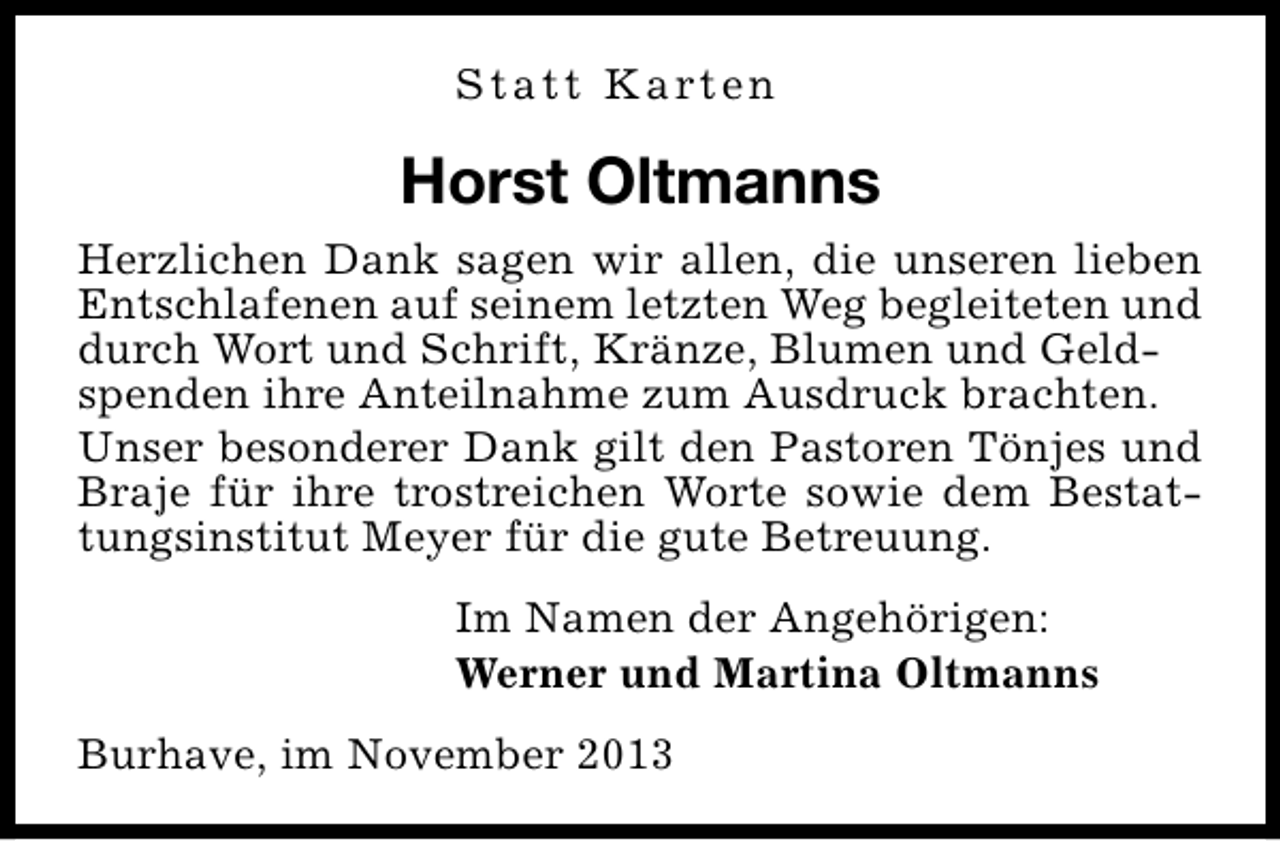 <p>S t a t t K a rt e n</p><p>Horst Oltmanns<br />Herzlichen Dank sagen wir allen, die unseren lieben<br />Entschlafenen auf seinem letzten Weg begleiteten und<br />durch Wort und Schrift, Kränze, Blumen und Geldspenden ihre Anteilnahme zum Ausdruck brachten.<br />Unser besonderer Dank gilt den Pastoren Tönjes und<br />Braje für ihre trostreichen Worte sowie dem Bestattungsinstitut Meyer für die gute Betreuung.<br />Im Namen der Angehörigen:<br />Werner und Martina Oltmanns<br />Burhave, im November 2013</p>
