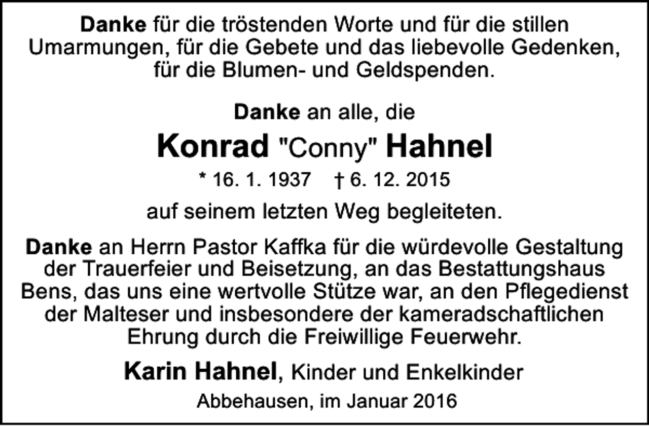 <p>Danke für die tröstenden Worte und für die stillen<br />Umarmungen, für die Gebete und das liebevolle Gedenken,<br />für die Blumen- und Geldspenden.<br />Danke an alle, die</p><p>Konrad "Conny" Hahnel<br />* 16. 1. 1937</p><p>† 6. 12. 2015</p><p>auf seinem letzten Weg begleiteten.<br />Danke an Herrn Pastor Kaffka für die würdevolle Gestaltung<br />der Trauerfeier und Beisetzung, an das Bestattungshaus<br />Bens, das uns eine wertvolle Stütze war, an den Pflegedienst<br />der Malteser und insbesondere der kameradschaftlichen<br />Ehrung durch die Freiwillige Feuerwehr.</p><p>Karin Hahnel, Kinder und Enkelkinder<br />Abbehausen, im Januar 2016</p>