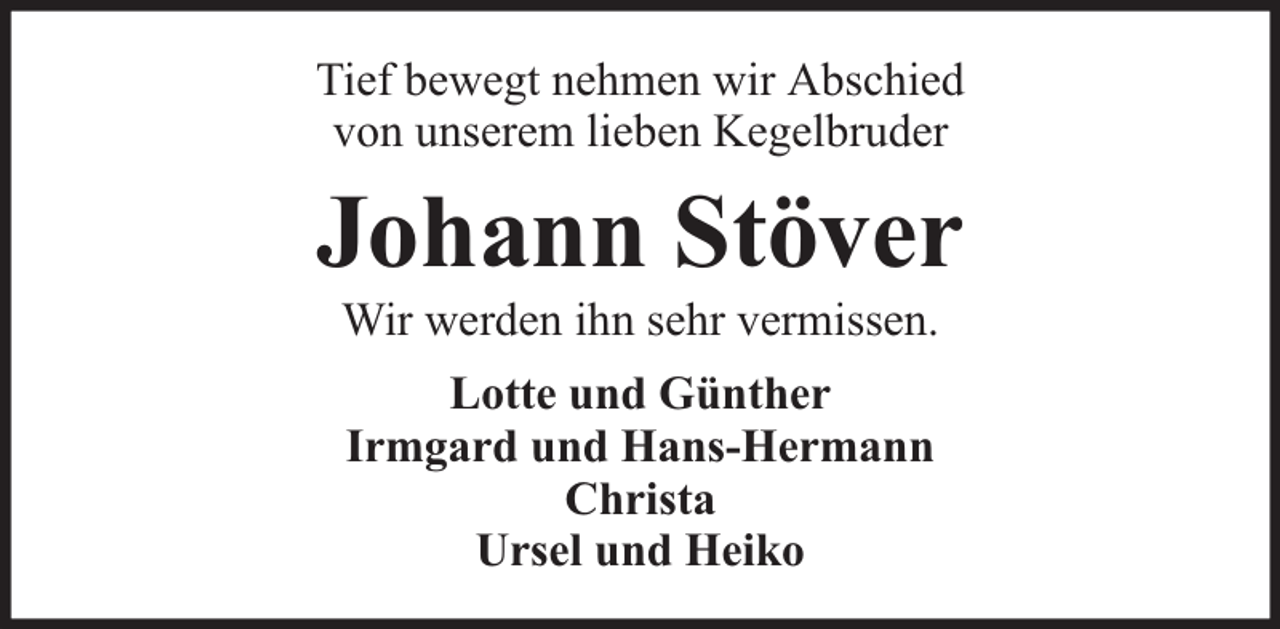 <p>Tief bewegt nehmen wir Abschied<br />von unserem lieben Kegelbruder</p><p>Johann Stöver<br />Wir werden ihn sehr vermissen.<br />Lotte und Günther<br />Irmgard und Hans-Hermann<br />Christa<br />Ursel und Heiko</p>