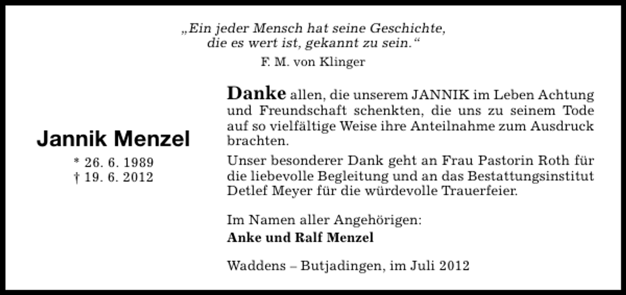 <p>„Ein jeder Mensch hat seine Geschichte,<br />die es wert ist, gekannt zu sein.“<br />F. M. von Klinger</p><p>Danke allen, die unserem JANNIK im Leben Achtung</p><p>Jannik Menzel<br />* 26. 6. 1989<br />† 19. 6. 2012</p><p>und Freundschaft schenkten, die uns zu seinem Tode<br />auf so vielfältige Weise ihre Anteilnahme zum Ausdruck<br />brachten.<br />Unser besonderer Dank geht an Frau Pastorin Roth für<br />die liebevolle Begleitung und an das Bestattungsinstitut<br />Detlef Meyer für die würdevolle Trauerfeier.<br />Im Namen aller Angehörigen:<br />Anke und Ralf Menzel<br />Waddens – Butjadingen, im Juli 2012</p>