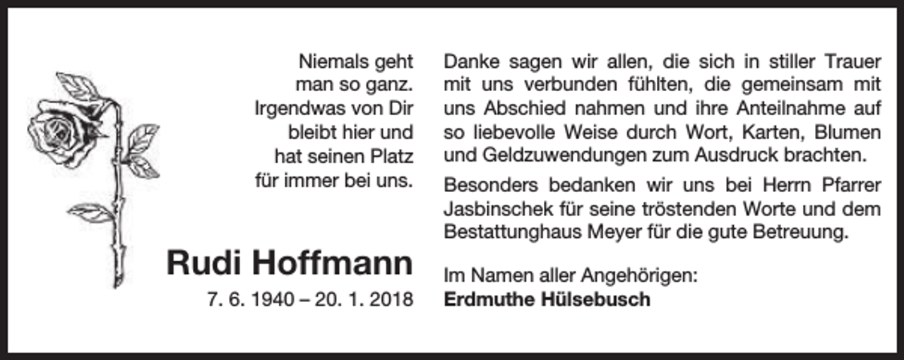 <p>Niemals geht<br />man so ganz.<br />Irgendwas von Dir<br />bleibt hier und<br />hat seinen Platz<br />für immer bei uns.</p><p>Rudi Hoffmann<br />7. 6. 1940 – 20. 1. 2018</p><p>Danke sagen wir allen, die sich in stiller Trauer<br />mit uns verbunden fühlten, die gemeinsam mit<br />uns Abschied nahmen und ihre Anteilnahme auf<br />so liebevolle Weise durch Wort, Karten, Blumen<br />und Geldzuwendungen zum Ausdruck brachten.<br />Besonders bedanken wir uns bei Herrn Pfarrer<br />Jasbinschek für seine tröstenden Worte und dem<br />Bestattunghaus Meyer für die gute Betreuung.<br />Im Namen aller Angehörigen:<br />Erdmuthe Hülsebusch</p>