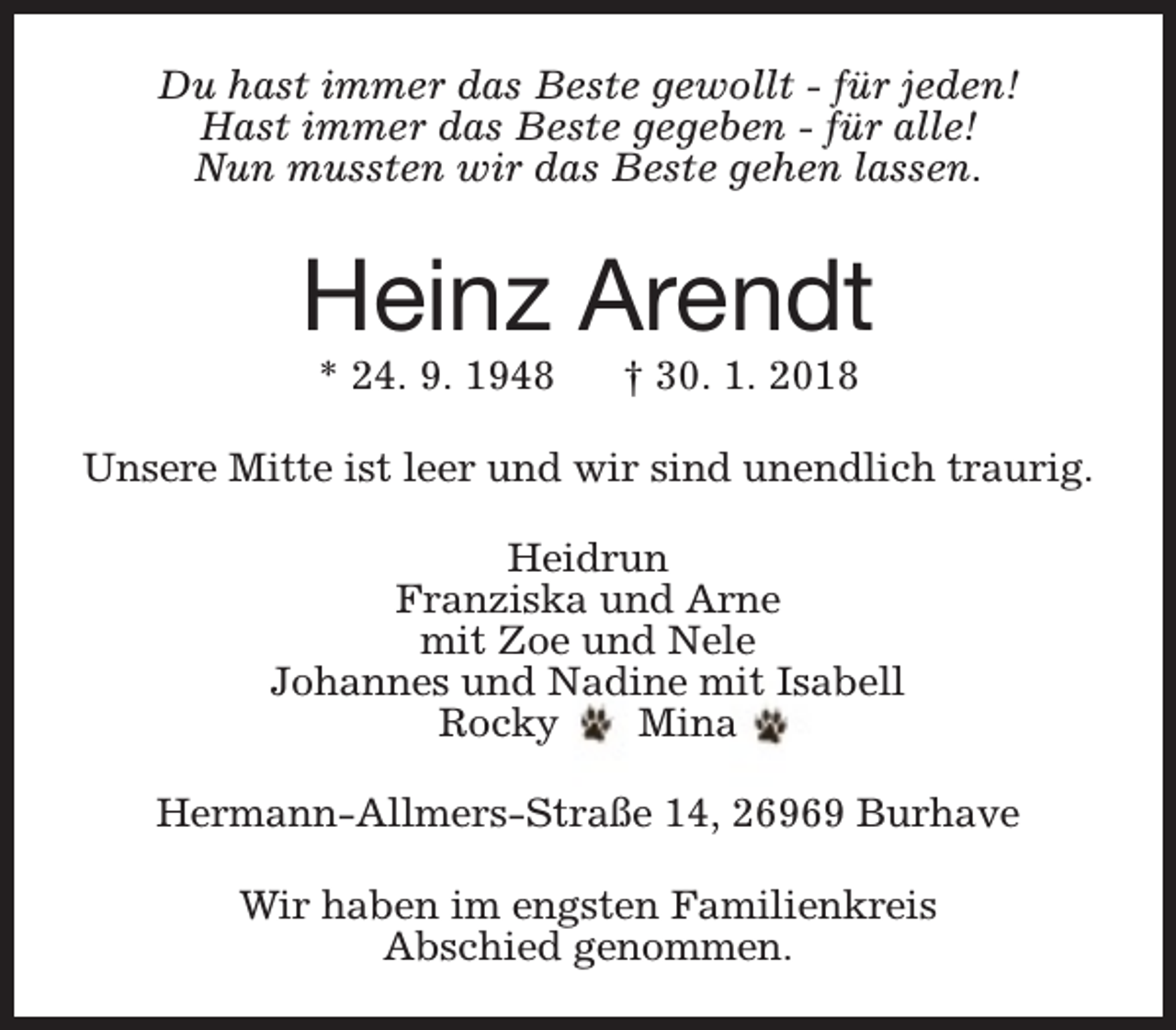 <p>Du hast immer das Beste gewollt - für jeden!<br />Hast immer das Beste gegeben - für alle!<br />Nun mussten wir das Beste gehen lassen.</p><p>Heinz Arendt<br />* 24. 9. 1948</p><p>† 30. 1. 2018</p><p>Unsere Mitte ist leer und wir sind unendlich traurig.<br />Heidrun<br />Franziska und Arne<br />mit Zoe und Nele<br />Johannes und Nadine mit Isabell<br />Rocky<br />Mina<br />Hermann-Allmers-Straße 14, 26969 Burhave<br />Wir haben im engsten Familienkreis<br />Abschied genommen.</p>