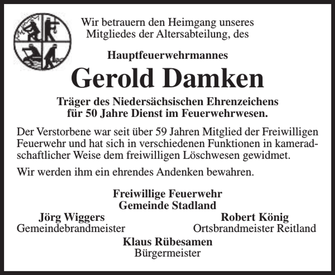 <p>Wir betrauern den Heimgang unseres<br />Mitgliedes der Altersabteilung, des<br />Hauptfeuerwehrmannes</p><p>Gerold Damken</p><p>Träger des Niedersächsischen Ehrenzeichens<br />für 50 Jahre Dienst im Feuerwehrwesen.<br />Der Verstorbene war seit über 59 Jahren Mitglied der Freiwilligen<br />Feuerwehr und hat sich in verschiedenen Funktionen in kameradschaftlicher Weise dem freiwilligen Löschwesen gewidmet.<br />Wir werden ihm ein ehrendes Andenken bewahren.<br />Freiwillige Feuerwehr<br />Gemeinde Stadland<br />Jörg Wiggers<br />Robert König<br />Gemeindebrandmeister<br />Ortsbrandmeister Reitland<br />Klaus Rübesamen<br />Bürgermeister</p>