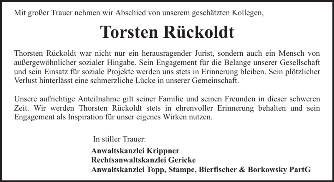 <p>Mit großer Trauer nehmen wir Abschied von unserem geschätzten Kollegen,</p><p>Torsten Rückoldt<br />Thorsten Rückoldt war nicht nur ein herausragender Jurist, sondern auch ein Mensch von<br />außergewöhnlicher sozialer Hingabe. Sein Engagement für die Belange unserer Gesellschaft<br />und sein Einsatz für soziale Projekte werden uns stets in Erinnerung bleiben. Sein plötzlicher<br />Verlust hinterlässt eine schmerzliche Lücke in unserer Gemeinschaft.<br />Unsere aufrichtige Anteilnahme gilt seiner Familie und seinen Freunden in dieser schweren<br />Zeit. Wir werden Thorsten Rückoldt stets in ehrenvoller Erinnerung behalten und sein<br />Engagement als Inspiration für unser eigenes Wirken nutzen.<br />In stiller Trauer:<br />Anwaltskanzlei Krippner<br />Rechtsanwaltskanzlei Gericke<br />Anwaltskanzlei Topp, Stampe, Bierfischer &amp; Borkowsky PartG</p>