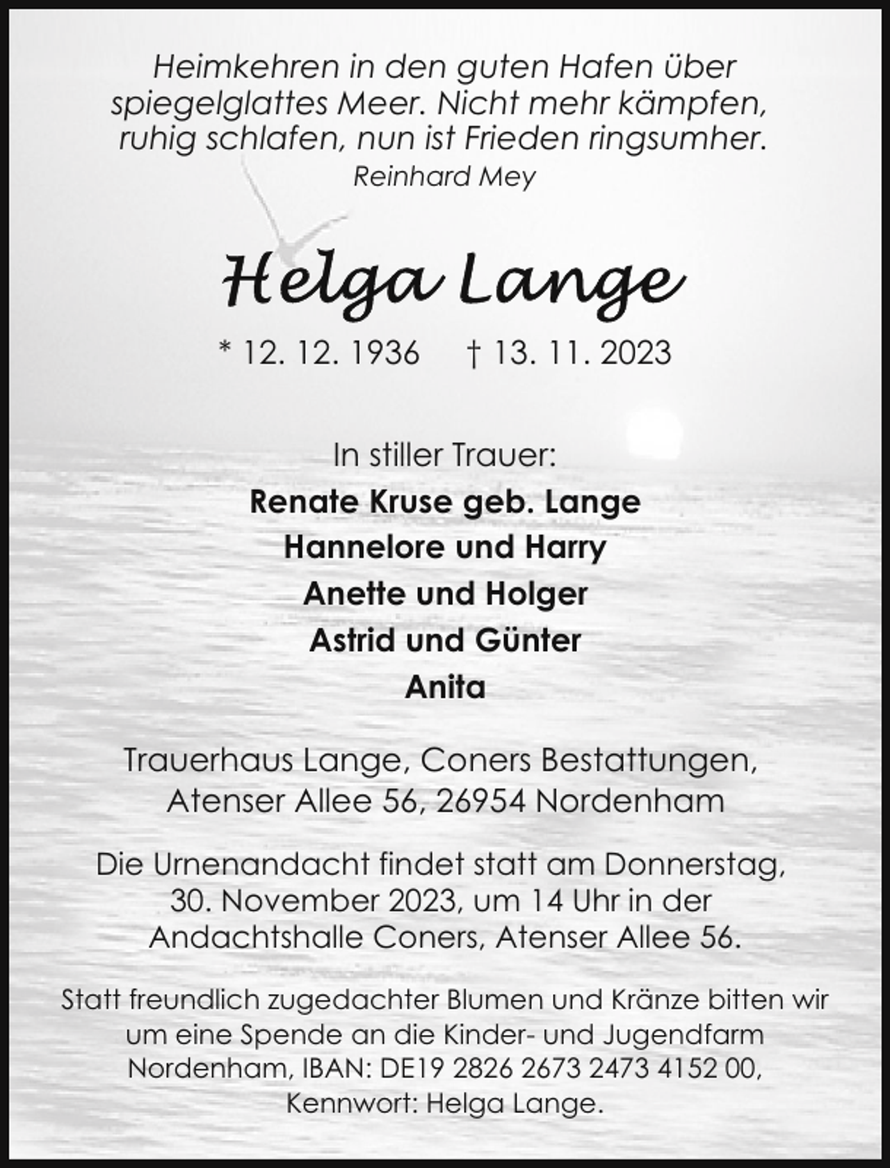 <p>Heimkehren in den guten Hafen über<br />spiegelglattes Meer. Nicht mehr kämpfen,<br />ruhig schlafen, nun ist Frieden ringsumher.<br />Reinhard Mey</p><p>* 12. 12. 1936</p><p>† 13. 11. 2023</p><p>In stiller Trauer:<br />Renate Kruse geb. Lange<br />Hannelore und Harry<br />Anette und Holger<br />Astrid und Günter<br />Anita<br />Trauerhaus Lange, Coners Bestattungen,<br />Atenser Allee 56, 26954 Nordenham<br />Die Urnenandacht findet statt am Donnerstag,<br />30. November 2023, um 14 Uhr in der<br />Andachtshalle Coners, Atenser Allee 56.<br />Statt freundlich zugedachter Blumen und Kränze bitten wir<br />um eine Spende an die Kinder- und Jugendfarm<br />Nordenham, IBAN: DE19 2873 2473 4152 00,<br />Kennwort: Helga Lange.</p>