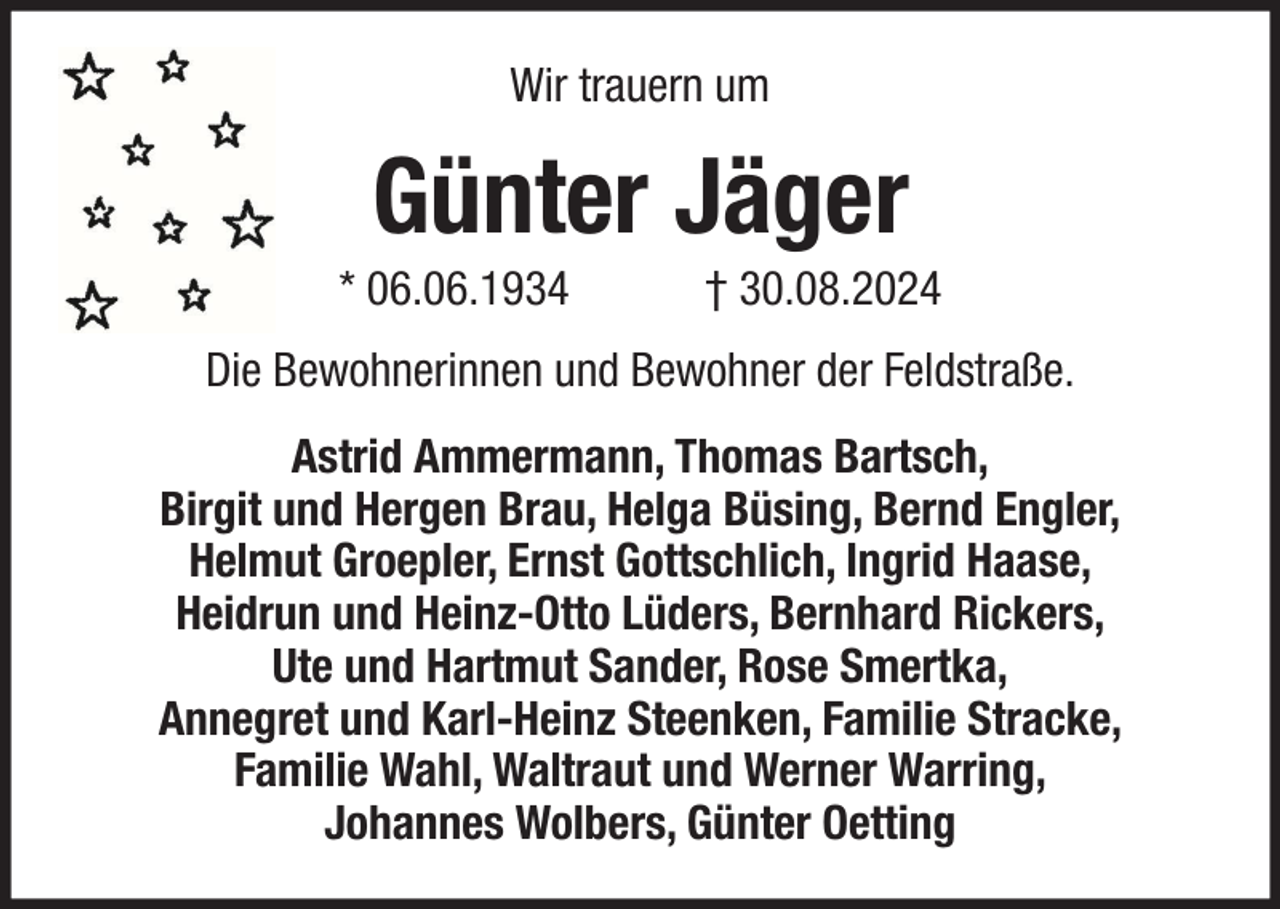 <p>Wir trauern um</p><p>Günter Jäger<br />* 06.06.1934</p><p>† 30.08.2024</p><p>Die Bewohnerinnen und Bewohner der Feldstraße.<br />Astrid Ammermann, Thomas Bartsch,<br />Birgit und Hergen Brau, Helga Büsing, Bernd Engler,<br />Helmut Groepler, Ernst Gottschlich, Ingrid Haase,<br />Heidrun und Heinz-Otto Lüders, Bernhard Rickers,<br />Ute und Hartmut Sander, Rose Smertka,<br />Annegret und Karl-Heinz Steenken, Familie Stracke,<br />Familie Wahl, Waltraut und Werner Warring,<br />Johannes Wolbers, Günter Oetting</p>