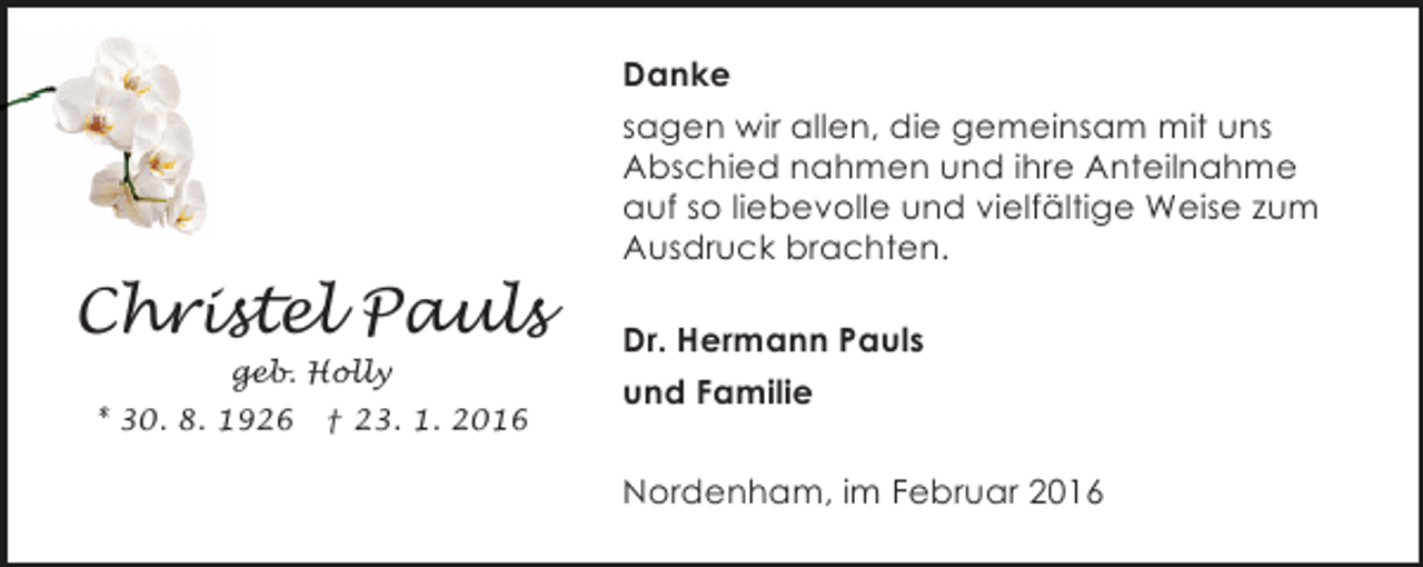 <p>Danke<br />sagen wir allen, die gemeinsam mit uns<br />Abschied nahmen und ihre Anteilnahme<br />auf so liebevolle und vielfältige Weise zum<br />Ausdruck brachten.</p><p>Christel Pauls<br />geb. Holly<br />* 30. 8. 1926</p><p>† 23. 1. 2016</p><p>Dr. Hermann Pauls<br />und Familie<br />Nordenham, im Februar 2016</p>