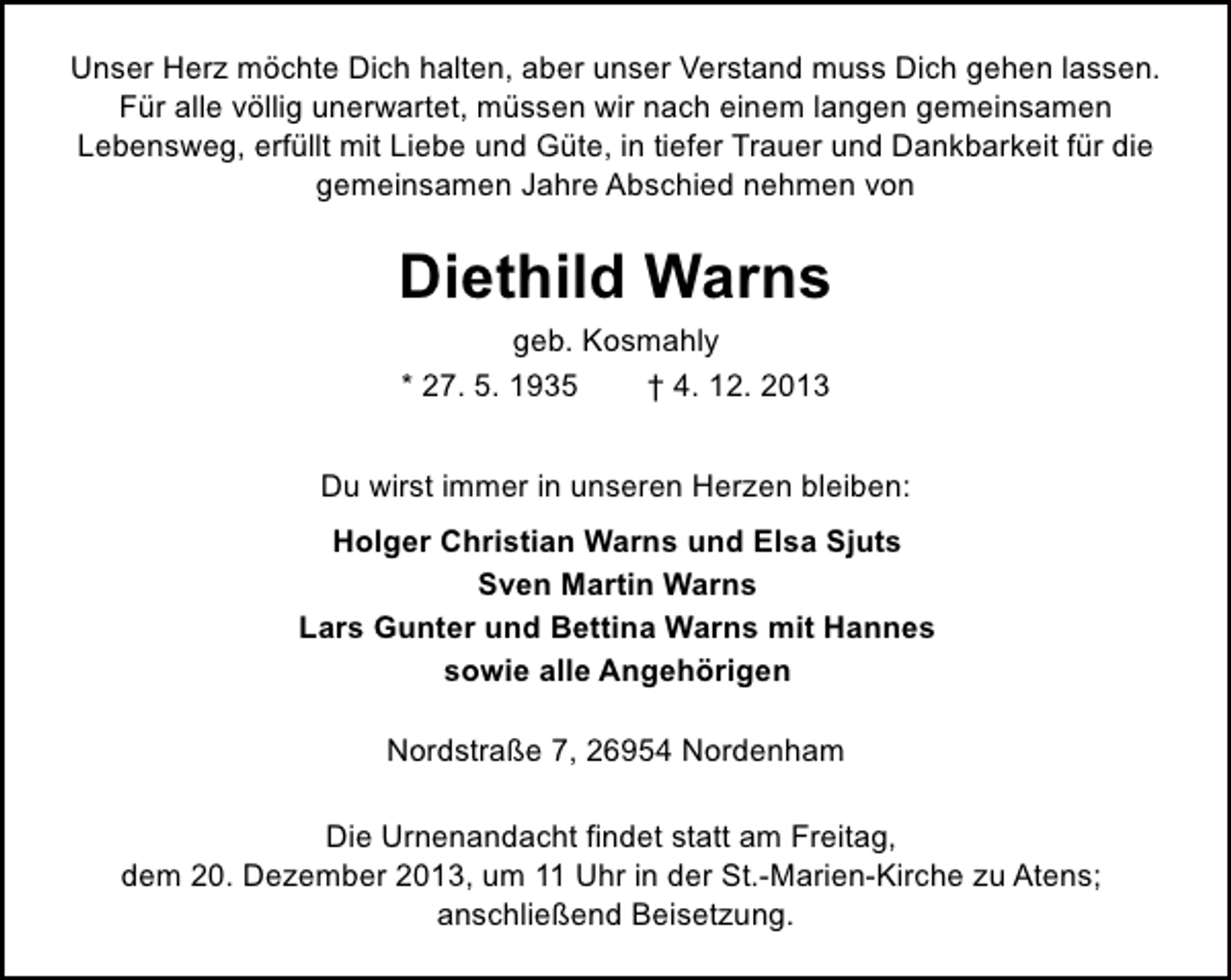 <p>Unser Herz möchte Dich halten, aber unser Verstand muss Dich gehen lassen.<br />Für alle völlig unerwartet, müssen wir nach einem langen gemeinsamen<br />Lebensweg, erfüllt mit Liebe und Güte, in tiefer Trauer und Dankbarkeit für die<br />gemeinsamen Jahre Abschied nehmen von</p><p>Diethild Warns<br />geb. Kosmahly<br />* 27. 5. 1935<br />† 4. 12. 2013<br />Du wirst immer in unseren Herzen bleiben:<br />Holger Christian Warns und Elsa Sjuts<br />Sven Martin Warns<br />Lars Gunter und Bettina Warns mit Hannes<br />sowie alle Angehörigen<br />Nordstraße 7, 26954 Nordenham<br />Die Urnenandacht findet statt am Freitag,<br />dem 20. Dezember 2013, um 11 Uhr in der St.-Marien-Kirche zu Atens;<br />anschließend Beisetzung.</p>