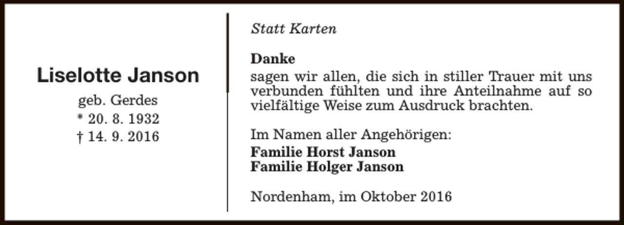 <p>Statt Karten</p><p>Liselotte Janson<br />geb. Gerdes<br />* 20. 8. 1932<br />† 14. 9. 2016</p><p>Danke<br />sagen wir allen, die sich in stiller Trauer mit uns<br />verbunden fühlten und ihre Anteilnahme auf so<br />vielfältige Weise zum Ausdruck brachten.<br />Im Namen aller Angehörigen:<br />Familie Horst Janson<br />Familie Holger Janson<br />Nordenham, im Oktober 2016</p>