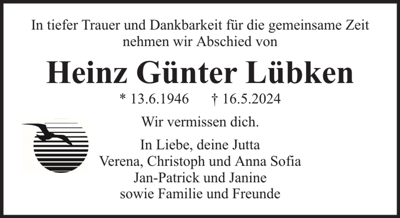 <p>In tiefer Trauer und Dankbarkeit für die gemeinsame Zeit<br />nehmen wir Abschied von</p><p>Heinz Günter Lübken<br />* 13.6.1946</p><p>† 16.5.2024</p><p>Wir vermissen dich.<br />In Liebe, deine Jutta<br />Verena, Christoph und Anna Sofia<br />Jan-Patrick und Janine<br />sowie Familie und Freunde</p>
