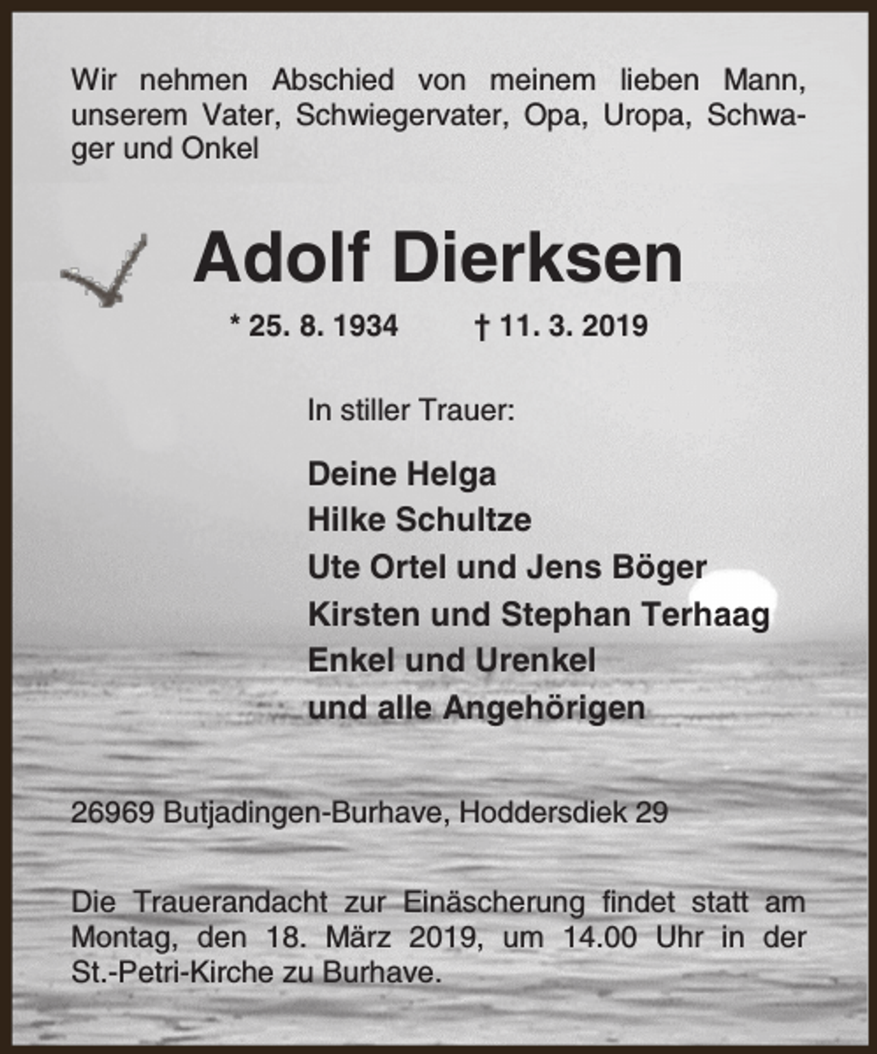 <p>Wir nehmen Abschied von meinem lieben Mann,<br />unserem Vater, Schwiegervater, Opa, Uropa, Schwager und Onkel</p><p>Adolf Dierksen<br />* 25. 8. 1934</p><p>† 11. 3. 2019</p><p>In stiller Trauer:</p><p>Deine Helga<br />Hilke Schultze<br />Ute Ortel und Jens Böger<br />Kirsten und Stephan Terhaag<br />Enkel und Urenkel<br />und alle Angehörigen<br />26969 Butjadingen-Burhave, Hoddersdiek 29<br />Die Trauerandacht zur Einäscherung findet statt am<br />Montag, den 18. März 2019, um 14.00 Uhr in der<br />St.-Petri-Kirche zu Burhave.</p>