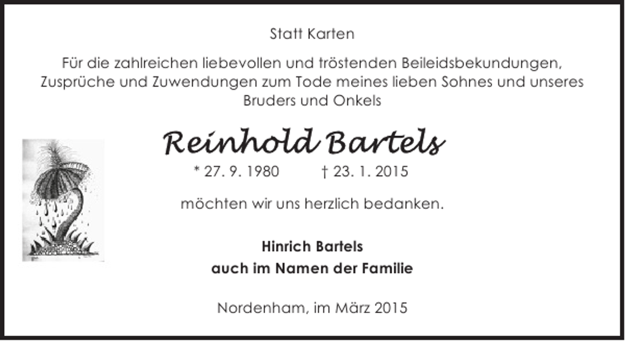 <p>Statt Karten<br />Für die zahlreichen liebevollen und tröstenden Beileidsbekundungen,<br />Zusprüche und Zuwendungen zum Tode meines lieben Sohnes und unseres<br />Bruders und Onkels</p><p>* 27. 9. 1980</p><p>† 23. 1. 2015</p><p>möchten wir uns herzlich bedanken.<br />Hinrich Bartels<br />auch im Namen der Familie<br />Nordenham, im März 2015</p>