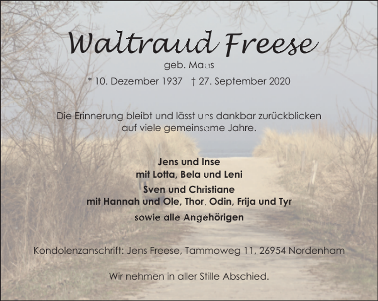 <p>alltrau<br />aud Free<br />eese<br />Wa<br />geb. Maa<br />as</p><p>* 10. Dezember 1937 † 27. September 2020<br />ns dankbar zurückblicken<br />Die Erinnerung bleibt und lässt un<br />ame Jahre.<br />auf viele gemeinsa<br />Jens und Inse<br />mit Lotta, Bela und Leni<br />Sven und Chrristiane<br />mit Hannah und Ole, Thor,, Odin, Frija und Tyr<br />sowie alle Angehörigen<br />Kondolenzanschrift: Jens Freese, Tammoweg 11, 26954 Nordenham<br />Wir nehmen in aller Stille Abschied.</p>