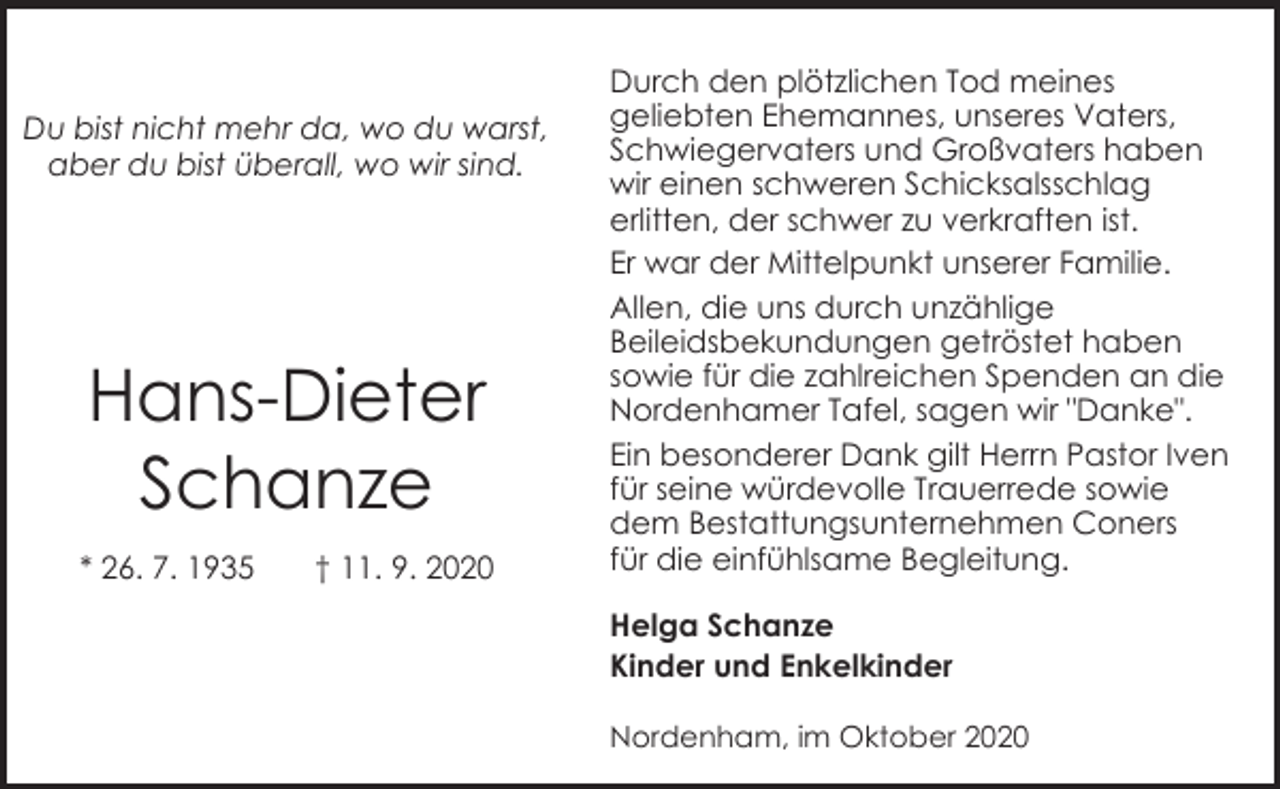 <p>Du bist nicht mehr da, wo du warst,<br />aber du bist überall, wo wir sind.</p><p>Hans-Dieter<br />Schanze<br />* 26. 7. 1935</p><p>† 11. 9. 2020</p><p>Durch den plötzlichen Tod meines<br />geliebten Ehemannes, unseres Vaters,<br />Schwiegervaters und Großvaters haben<br />wir einen schweren Schicksalsschlag<br />erlitten, der schwer zu verkraften ist.<br />Er war der Mittelpunkt unserer Familie.<br />Allen, die uns durch unzählige<br />Beileidsbekundungen getröstet haben<br />sowie für die zahlreichen Spenden an die<br />Nordenhamer Tafel, sagen wir "Danke".<br />Ein besonderer Dank gilt Herrn Pastor Iven<br />für seine würdevolle Trauerrede sowie<br />dem Bestattungsunternehmen Coners<br />für die einfühlsame Begleitung.<br />Helga Schanze<br />Kinder und Enkelkinder<br />Nordenham, im Oktober 2020</p>