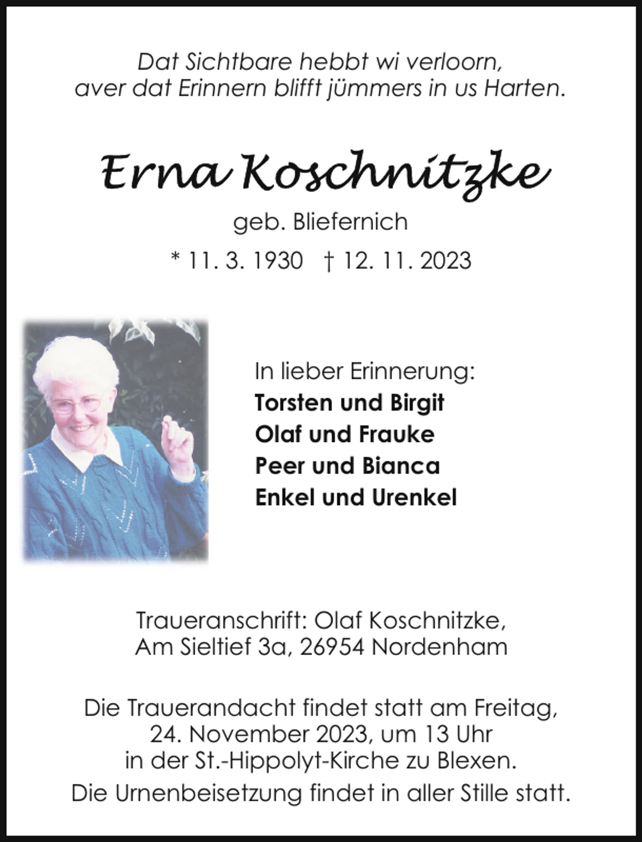 <p>Dat Sichtbare hebbt wi verloorn,<br />aver dat Erinnern blifft jümmers in us Harten.</p><p>geb. Bliefernich<br />* 11. 3. 1930 † 12. 11. 2023</p><p>In lieber Erinnerung:<br />Torsten und Birgit<br />Olaf und Frauke<br />Peer und Bianca<br />Enkel und Urenkel</p><p>Traueranschrift: Olaf Koschnitzke,<br />Am Sieltief 3a, 26954 Nordenham<br />Die Trauerandacht findet statt am Freitag,<br />24. November 2023, um 13 Uhr<br />in der St.-Hippolyt-Kirche zu Blexen.<br />Die Urnenbeisetzung findet in aller Stille statt.</p>