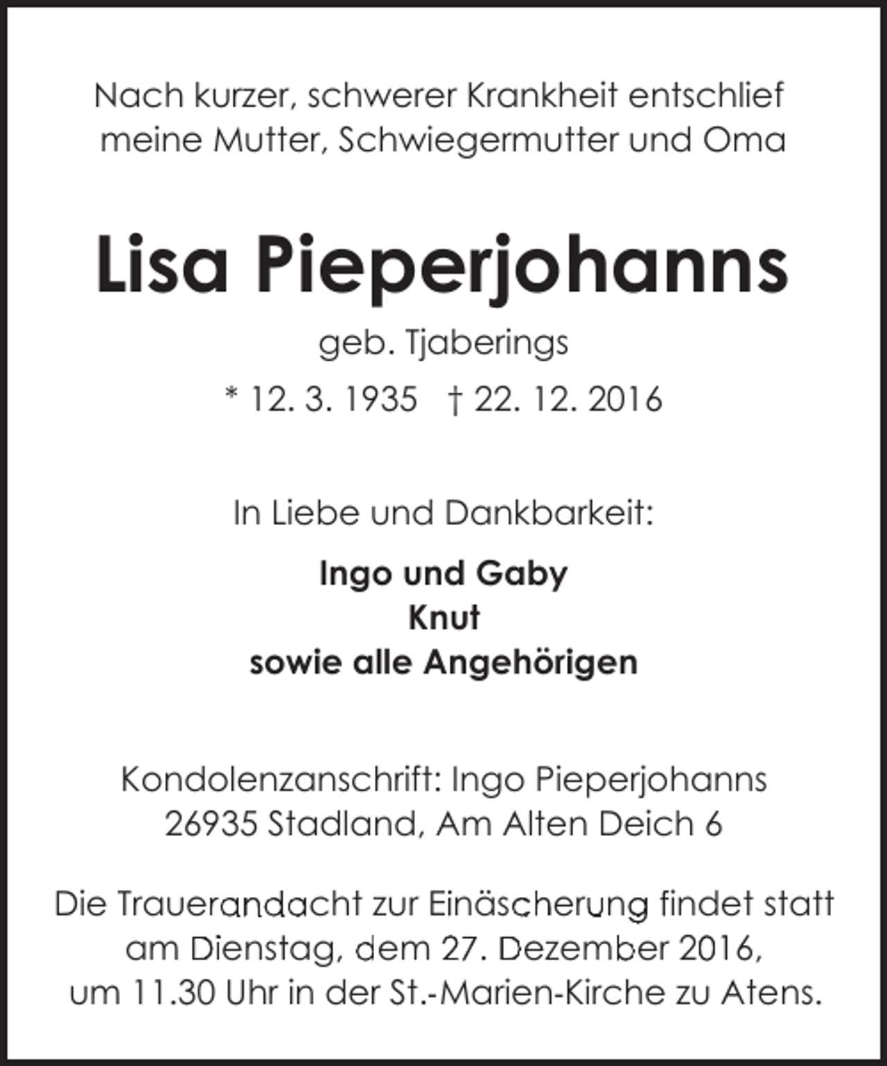 <p>Nach kurzer, schwerer Krankheit entschlief<br />meine Mutter, Schwiegermutter und Oma</p><p>Lisa Pieperjohanns<br />geb. Tjaberings<br />* 12. 3. 1935 † 22. 12. 2016<br />In Liebe und Dankbarkeit:<br />Ingo und Gaby<br />Knut<br />sowie alle Angehörigen<br />Kondolenzanschrift: Ingo Pieperjohanns<br />26935 Stadland, Am Alten Deich 6<br />Die Trauerandacht zur Einäscherung findet statt<br />26935<br />25 Stadland,<br />St<br />a<br />A<br />Am<br />m Alten<br />Alt<br />Deich<br />Dei h 6<br />am Dienstag, dem 27. Dezember 2016,<br />um 11.30 Uhr in der St.- Marien-Kirche zu Atens.</p>