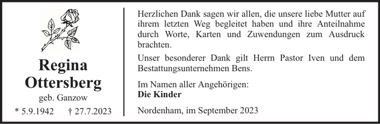<p>Regina<br />Ottersberg</p><p>geb. Ganzow<br />* 5.9.1942 † 27.7.2023</p><p>Herzlichen Dank sagen wir allen, die unsere liebe Mutter auf<br />ihrem letzten Weg begleitet haben und ihre Anteilnahme<br />durch Worte, Karten und Zuwendungen zum Ausdruck<br />brachten.<br />Unser besonderer Dank gilt Herrn Pastor Iven und dem<br />Bestattungsunternehmen Bens.<br />Im Namen aller Angehörigen:<br />Die Kinder<br />Nordenham, im September 2023</p>