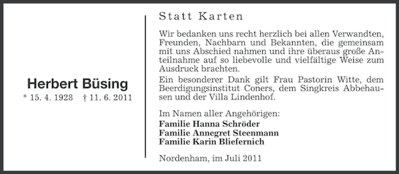 <p>Statt Karten</p><p>Herbert Büsing<br />* 15. 4. 1928</p><p>† 11. 6. 2011</p><p>Wir bedanken uns recht herzlich bei allen Verwandten,<br />Freunden, Nachbarn und Bekannten, die gemeinsam<br />mit uns Abschied nahmen und ihre überaus große Anteilnahme auf so liebevolle und vielfältige Weise zum<br />Ausdruck brachten.<br />Ein besonderer Dank gilt Frau Pastorin Witte, dem<br />Beerdigungsinstitut Coners, dem Singkreis Abbehausen und der Villa Lindenhof.<br />Im Namen aller Angehörigen:<br />Familie Hanna Schröder<br />Familie Annegret Steenmann<br />Familie Karin Bliefernich<br />Nordenham, im Juli 2011</p>