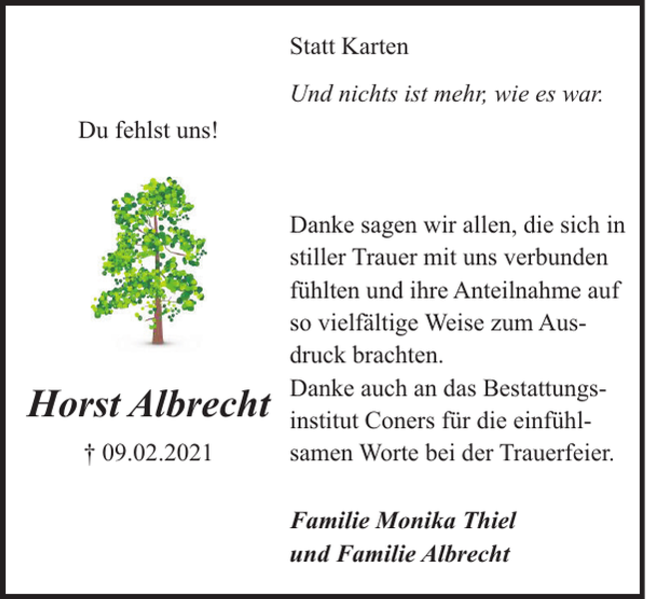<p>Statt Karten<br />Und nichts ist mehr, wie es war.<br />Du fehlst uns!</p><p>Horst Albrecht<br />† 09.02.2021</p><p>Danke sagen wir allen, die sich in<br />stiller Trauer mit uns verbunden<br />fühlten und ihre Anteilnahme auf<br />so vielfältige Weise zum Ausdruck brachten.<br />Danke auch an das Bestattungsinstitut Coners für die einfühlsamen Worte bei der Trauerfeier.<br />Familie Monika Thiel<br />und Familie Albrecht</p>