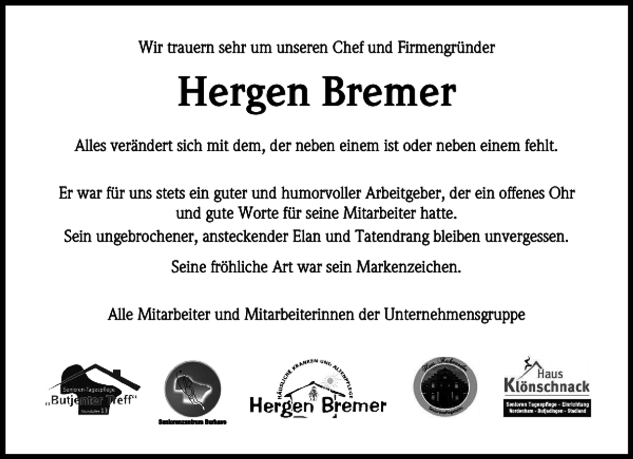 <p>Wir trauern sehr um unseren Chef und Firmengründer</p><p>Hergen Bremer<br />Alles verändert sich mit dem, der neben einem ist oder neben einem fehlt.<br />Er war für uns stets ein guter und humorvoller Arbeitgeber, der ein offenes Ohr<br />und gute Worte für seine Mitarbeiter hatte.<br />Sein ungebrochener, ansteckender Elan und Tatendrang bleiben unvergessen.<br />Seine fröhliche Art war sein Markenzeichen.<br />Alle Mitarbeiter und Mitarbeiterinnen der Unternehmensgruppe</p><p>Senioren Tagespflege - Einrichtung<br />Nordenham - Butjadingen - Stadland</p><p>Seniorenzentrum Burhave</p>