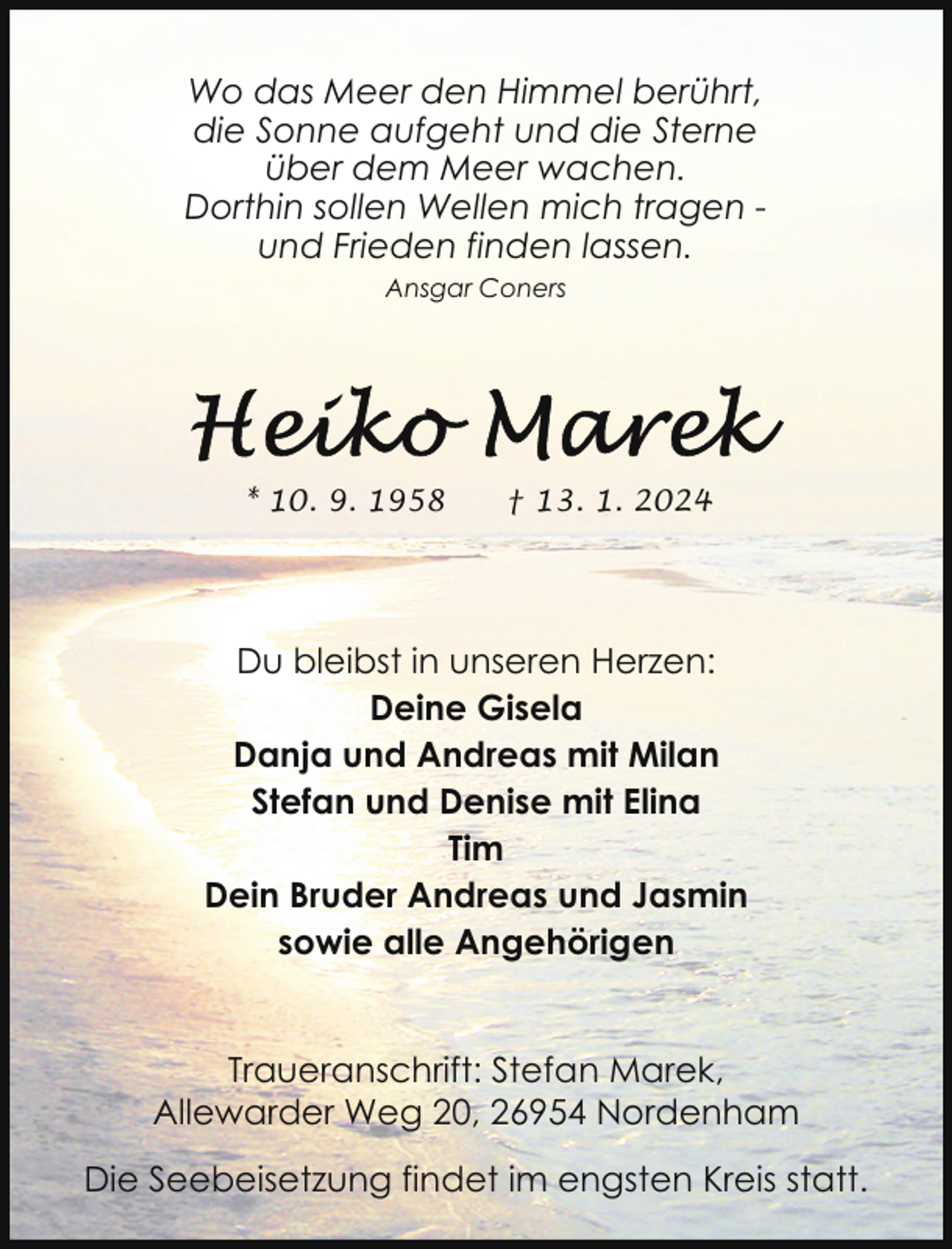 <p>Wo das Meer den Himmel berührt,<br />die Sonne aufgeht und die Sterne<br />über dem Meer wachen.<br />Dorthin sollen Wellen mich tragen und Frieden finden lassen.<br />Ansgar Coners</p><p>* 10. 9. 1958</p><p>† 13. 1. 2024</p><p>Du bleibst in unseren Herzen:<br />Deine Gisela<br />Danja und Andreas mit Milan<br />Stefan und Denise mit Elina<br />Tim<br />Dein Bruder Andreas und Jasmin<br />sowie alle Angehörigen<br />Traueranschrift: Stefan Marek,<br />Allewarder Weg 20, 26954 Nordenham<br />Die Seebeisetzung findet im engsten Kreis statt.</p>