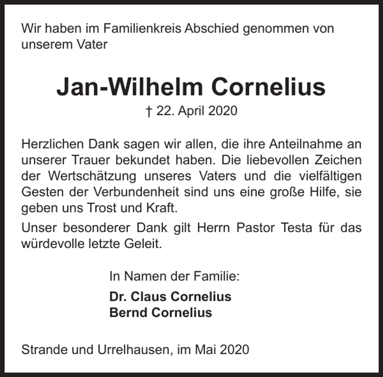 <p>Wir haben im Familienkreis Abschied genommen von<br />unserem Vater</p><p>Jan-Wilhelm Cornelius<br />† 22. April 2020</p><p>Herzlichen Dank sagen wir allen, die ihre Anteilnahme an<br />unserer Trauer bekundet haben. Die liebevollen Zeichen<br />der Wertschätzung unseres Vaters und die vielfältigen<br />Gesten der Verbundenheit sind uns eine große Hilfe, sie<br />geben uns Trost und Kraft.<br />Unser besonderer Dank gilt Herrn Pastor Testa für das<br />würdevolle letzte Geleit.<br />In Namen der Familie:<br />Dr. Claus Cornelius<br />Bernd Cornelius<br />Strande und Urrelhausen, im Mai 2020</p>