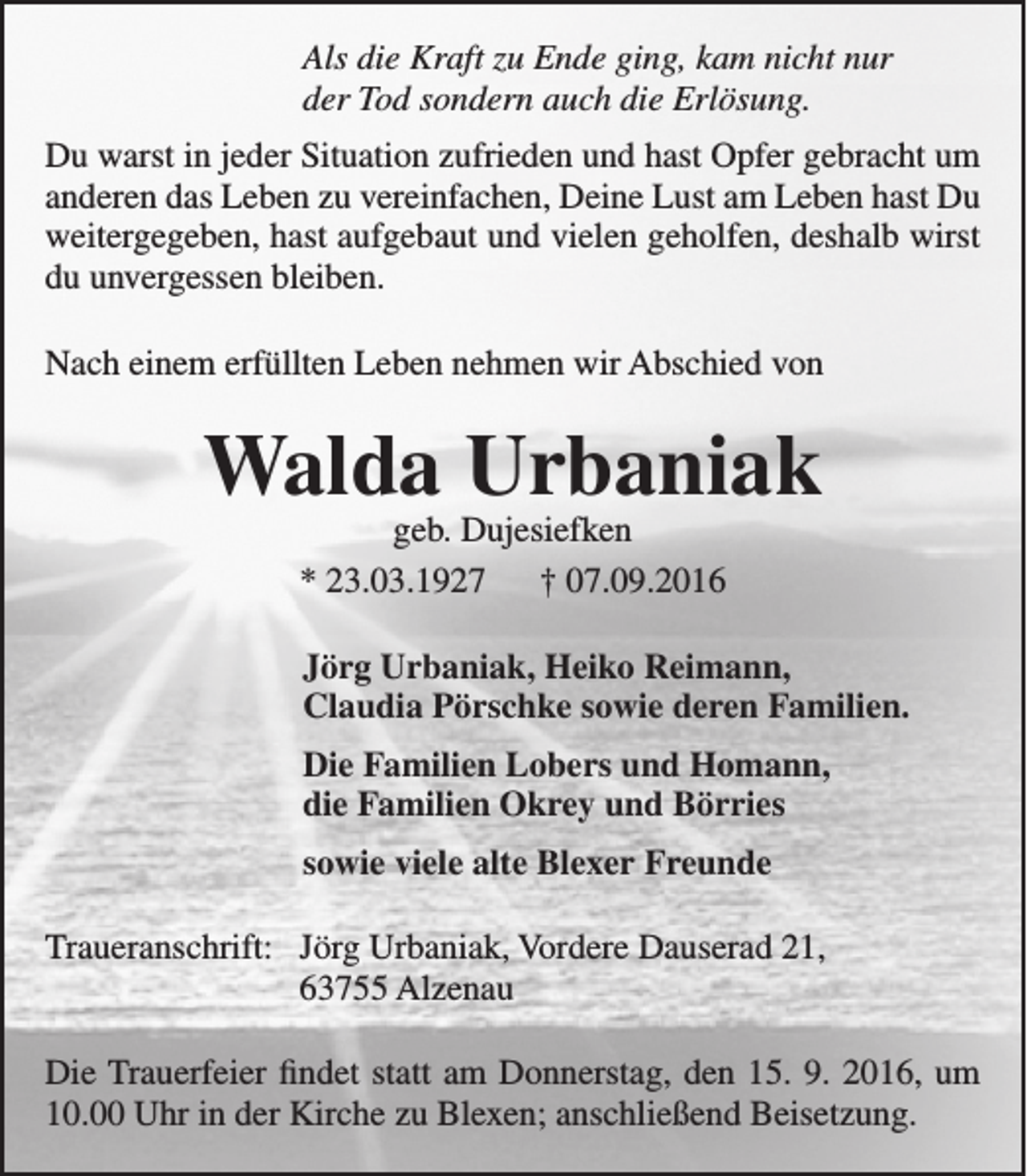 <p>Als die Kraft zu Ende ging, kam nicht nur<br />der Tod sondern auch die Erlösung.<br />Du warst in jeder Situation zufrieden und hast Opfer gebracht um<br />anderen das Leben zu vereinfachen, Deine Lust am Leben hast Du<br />weitergegeben, hast aufgebaut und vielen geholfen, deshalb wirst<br />du unvergessen bleiben.<br />Nach einem erfüllten Leben nehmen wir Abschied von</p><p>Walda Urbaniak<br />geb. Dujesiefken<br />* 23.03.1927<br />† 07.09.2016</p><p>Jörg Urbaniak, Heiko Reimann,<br />Claudia Pörschke sowie deren Familien.<br />Die Familien Lobers und Homann,<br />die Familien Okrey und Börries<br />sowie viele alte Blexer Freunde<br />Traueranschrift: Jörg Urbaniak, Vordere Dauserad 21,<br />63755 Alzenau<br />Die Trauerfeier findet statt am Donnerstag, den 15. 9. 2016, um<br />10.00 Uhr in der Kirche zu Blexen; anschließend Beisetzung.</p>