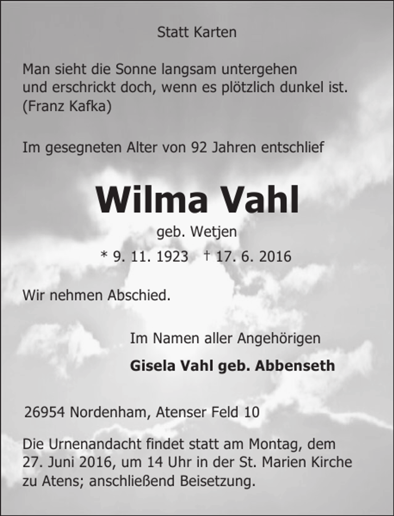 <p>Statt Karten<br />Man sieht die Sonne langsam untergehen<br />und erschrickt doch, wenn es plötzlich dunkel ist.<br />(Franz Kafka)<br />Im gesegneten Alter von 92 Jahren entschlief</p><p>Wilma Vahl<br />geb. Wetjen</p><p>* 9. 11. 1923 † 17. 6. 2016<br />Wir nehmen Abschied.<br />Im Namen aller Angehörigen<br />Gisela Vahl geb. Abbenseth<br />26954 Nordenham, Atenser Feld 10<br />Die Urnenandacht findet statt am Montag, dem<br />27. Juni 2016, um 14 Uhr in der St. Marien Kirche<br />zu Atens; anschließend Beisetzung.</p>