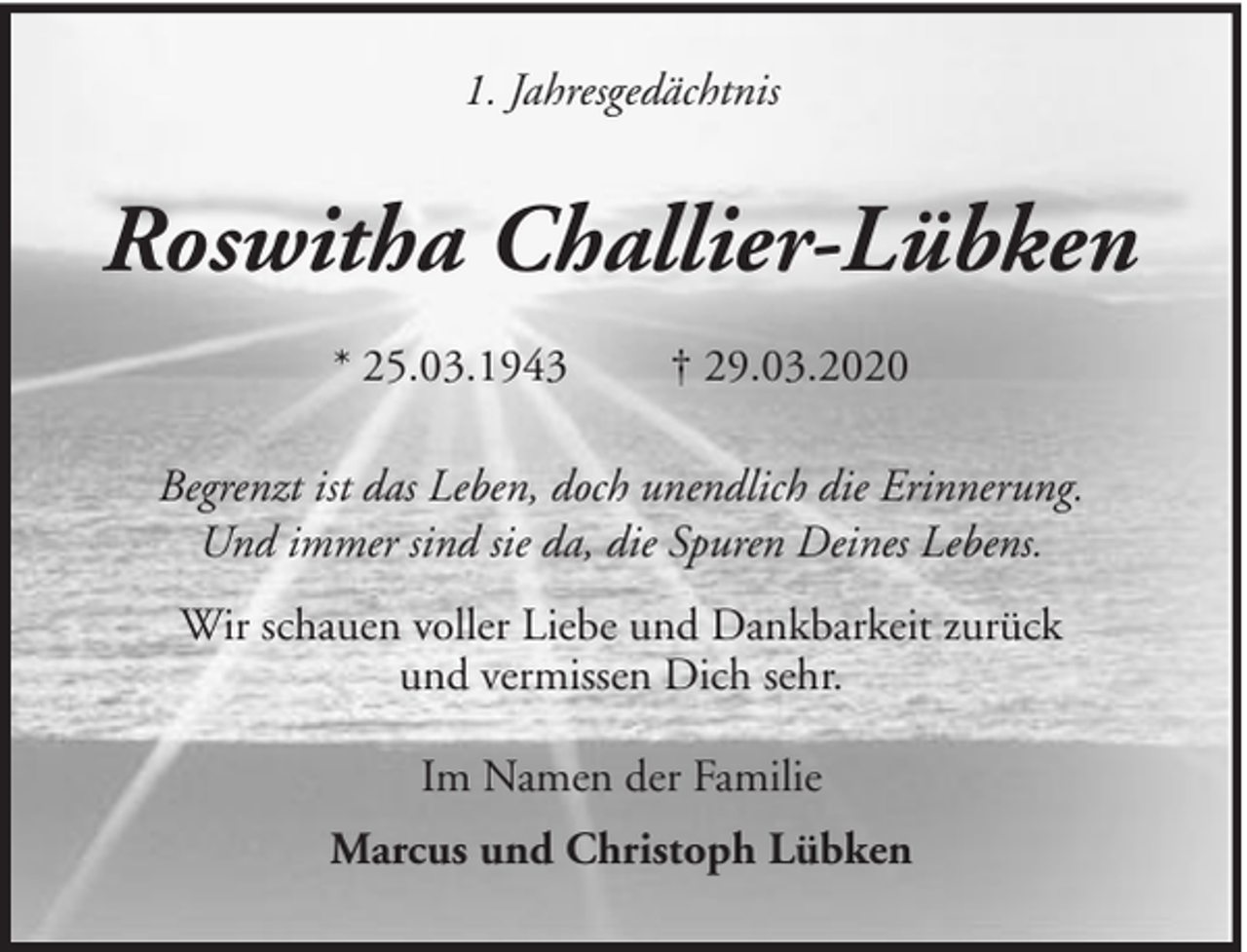 <p>1. Jahresgedächtnis</p><p>Roswitha Challier-Lübken<br />* 25.03.1943</p><p>† 29.03.2020</p><p>Begrenzt ist das Leben, doch unendlich die Erinnerung.<br />Und immer sind sie da, die Spuren Deines Lebens.<br />Wir schauen voller Liebe und Dankbarkeit zurück<br />und vermissen Dich sehr.<br />Im Namen der Familie<br />Marcus und Christoph Lübken</p>
