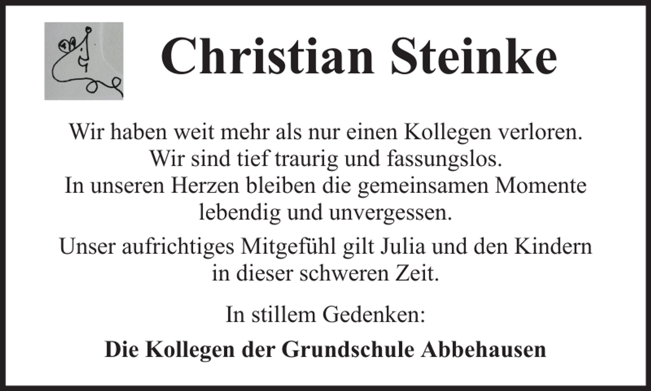 <p>Christian Steinke<br />Wir haben weit mehr als nur einen Kollegen verloren.<br />Wir sind tief traurig und fassungslos.<br />In unseren Herzen bleiben die gemeinsamen Momente<br />lebendig und unvergessen.<br />Unser aufrichtiges Mitgefühl gilt Julia und den Kindern<br />in dieser schweren Zeit.<br />In stillem Gedenken:<br />Die Kollegen der Grundschule Abbehausen</p>
