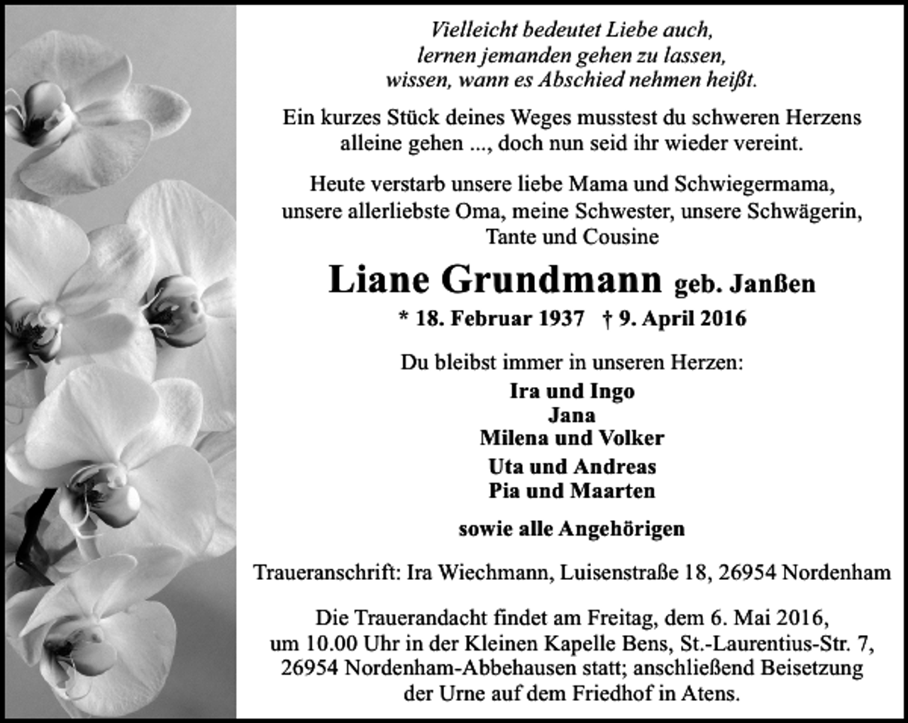 <p>Vielleicht bedeutet Liebe auch,<br />lernen jemanden gehen zu lassen,<br />wissen, wann es Abschied nehmen heißt.<br />Ein kurzes Stück deines Weges musstest du schweren Herzens<br />alleine gehen ..., doch nun seid ihr wieder vereint.<br />Heute verstarb unsere liebe Mama und Schwiegermama,<br />unsere allerliebste Oma, meine Schwester, unsere Schwägerin,<br />Tante und Cousine</p><p>Liane Grundmann geb. Janßen<br />* 18. Februar 1937 † 9. April 2016<br />Du bleibst immer in unseren Herzen:<br />Ira und Ingo<br />Jana<br />Milena und Volker<br />Uta und Andreas<br />Pia und Maarten<br />sowie alle Angehörigen<br />Traueranschrift: Ira Wiechmann, Luisenstraße 18, 26954 Nordenham<br />Die Trauerandacht findet am Freitag, dem 6. Mai 2016,<br />um 10.00 Uhr in der Kleinen Kapelle Bens, St.-Laurentius-Str. 7,<br />26954 Nordenham-Abbehausen statt; anschließend Beisetzung<br />der Urne auf dem Friedhof in Atens.</p>