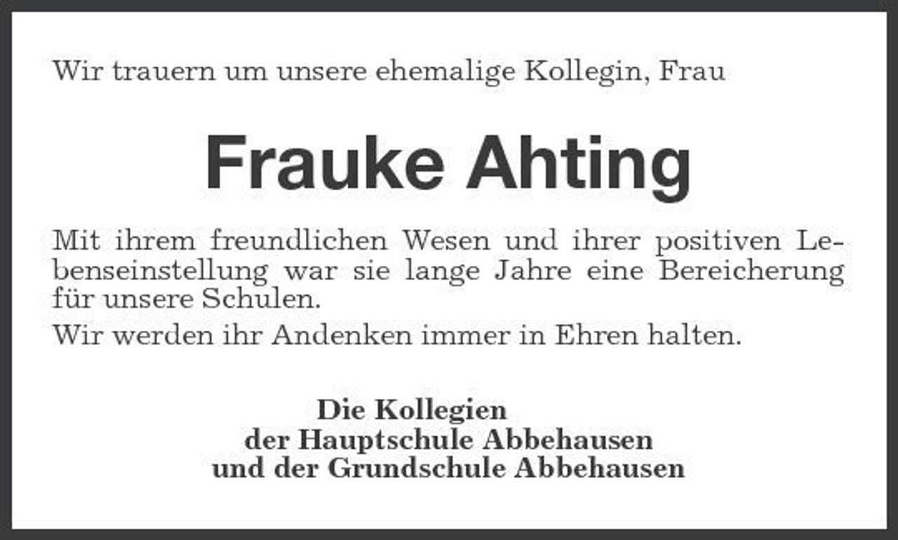 <p>Wir trauern um unsere ehemalige Kollegin, Frau</p>
<p>Frauke Ahting<br />Mit ihrem freundlichen Wesen und ihrer positiven Lebenseinstellung war sie lange Jahre eine Bereicherung für unsere Schulen. Wir werden ihr Andenken immer in Ehren halten. Die Kollegien der Hauptschule Abbehausen und der Grundschule Abbehausen</p>