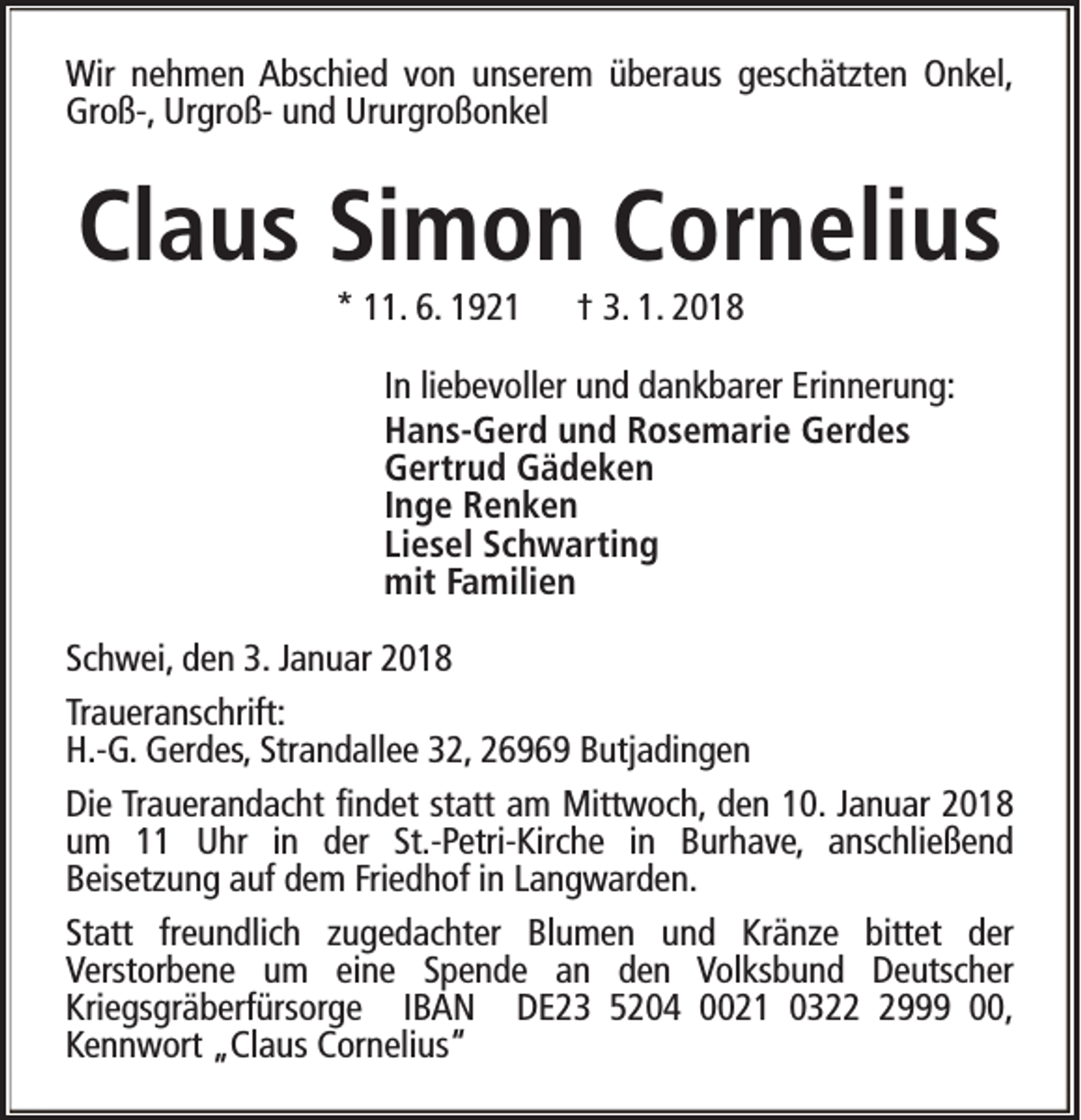 <p>Wir nehmen Abschied von unserem überaus geschätzten Onkel,<br />Groß-, Urgroß- und Ururgroßonkel</p><p>Claus Simon Cornelius<br />* 11. 6. 1921</p><p>† 3. 1. 2018</p><p>In liebevoller und dankbarer Erinnerung:<br />Hans-Gerd und Rosemarie Gerdes<br />Gertrud Gädeken<br />Inge Renken<br />Liesel Schwarting<br />mit Familien<br />Schwei, den 3. Januar 2018<br />Traueranschrift:<br />H.-G. Gerdes, Strandallee 32, 26969 Butjadingen<br />Die Trauerandacht findet statt am Mittwoch, den 10. Januar 2018<br />um 11 Uhr in der St.-Petri-Kirche in Burhave, anschließend<br />Beisetzung auf dem Friedhof in Langwarden.<br />Statt freundlich zugedachter Blumen und Kränze bittet der<br />Verstorbene um eine Spende an den Volksbund Deutscher<br />Kriegsgräberfürsorge IBAN DE23 5204 0021 032999 00,<br />Kennwort „Claus Cornelius“</p>