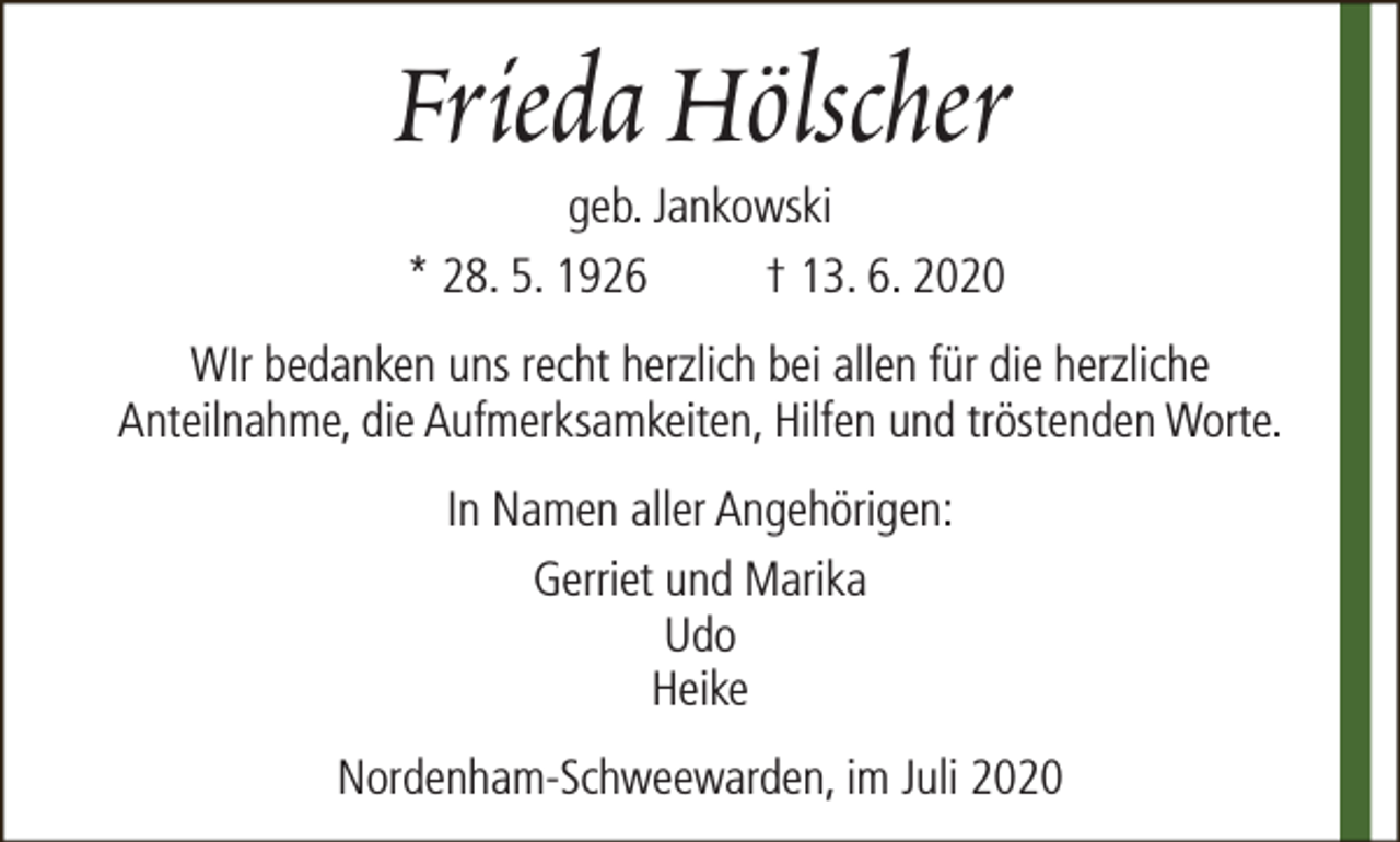 <p>Frieda Hölscher<br />geb. Jankowski<br />* 28. 5. 1926<br />† 13. 6. 2020</p><p>WIr bedanken uns recht herzlich bei allen für die herzliche<br />Anteilnahme, die Aufmerksamkeiten, Hilfen und tröstenden Worte.<br />In Namen aller Angehörigen:<br />Gerriet und Marika<br />Udo<br />Heike<br />Nordenham-Schweewarden, im Juli 2020</p>