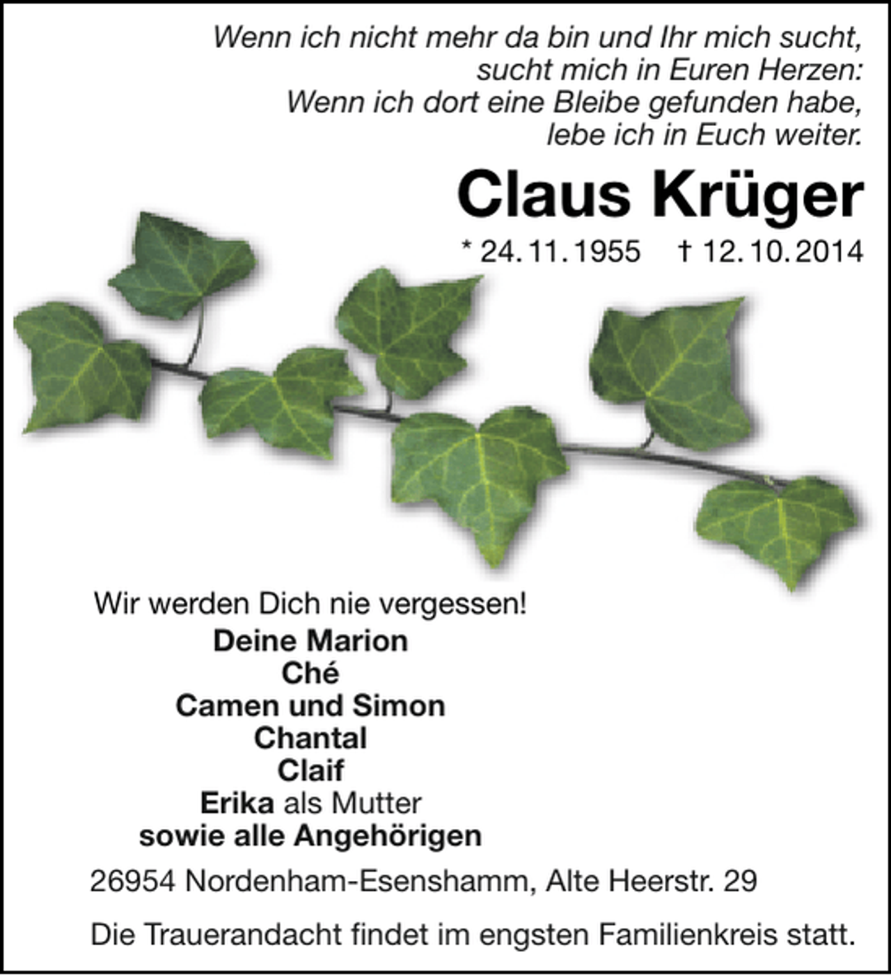 <p>Wenn ich nicht mehr da bin und Ihr mich sucht,<br />sucht mich in Euren Herzen:<br />Wenn ich dort eine Bleibe gefunden habe,<br />lebe ich in Euch weiter.</p><p>Claus Krüger<br />* 24. 11. 1955</p><p>† 12. 10. 2014</p><p>Wir werden Dich nie vergessen!<br />Deine Marion<br />Ché<br />Camen und Simon<br />Chantal<br />Claif<br />Erika als Mutter<br />sowie alle Angehörigen<br />26954 Nordenham-Esenshamm, Alte Heerstr. 29<br />Die Trauerandacht findet im engsten Familienkreis statt.</p>
