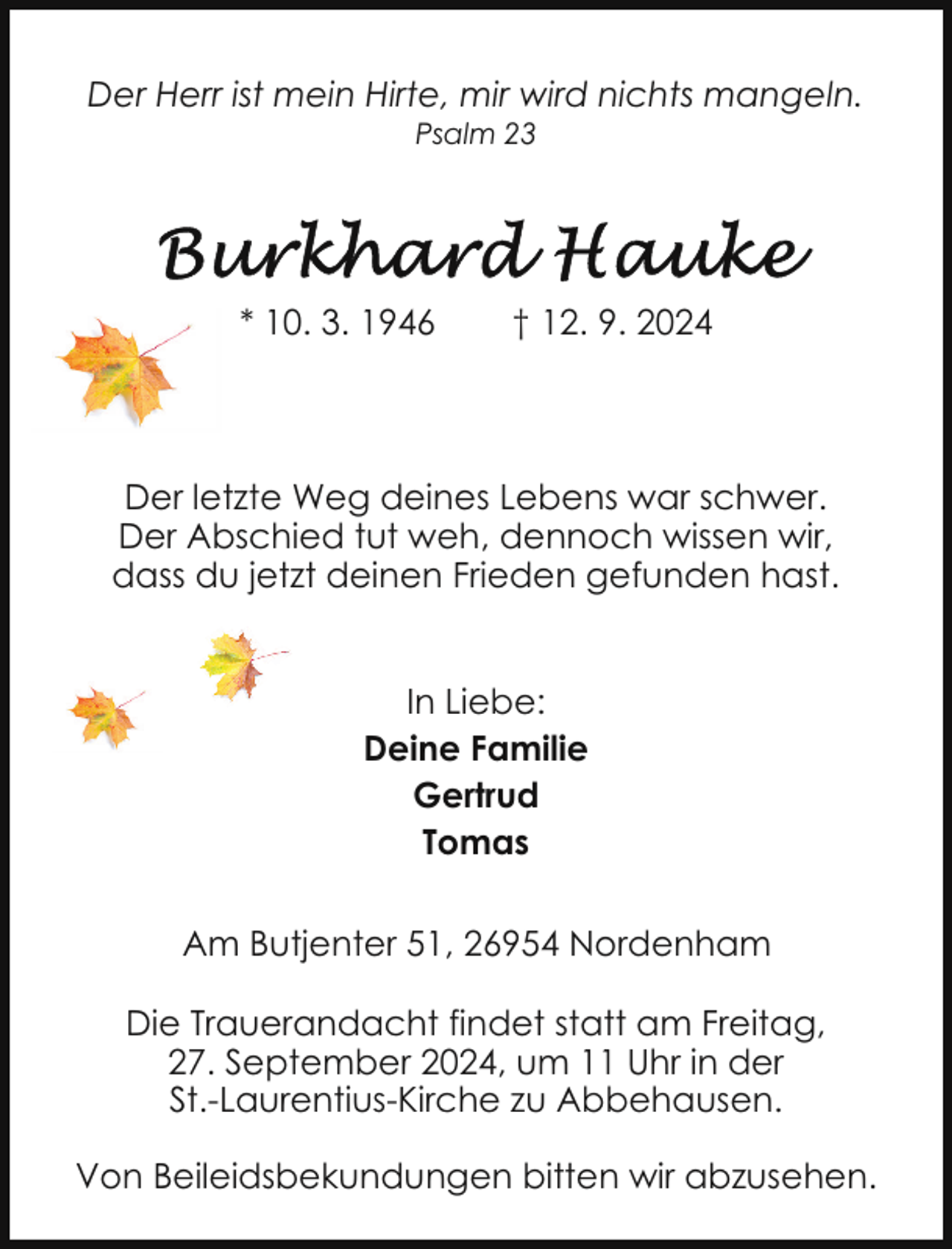 <p>Der Herr ist mein Hirte, mir wird nichts mangeln.<br />Psalm 23</p><p>* 10. 3. 1946</p><p>† 12. 9. 2024</p><p>Der letzte Weg deines Lebens war schwer.<br />Der Abschied tut weh, dennoch wissen wir,<br />dass du jetzt deinen Frieden gefunden hast.<br />In Liebe:<br />Deine Familie<br />Gertrud<br />Tomas<br />Am Butjenter 51, 26954 Nordenham<br />Die Trauerandacht findet statt am Freitag,<br />27. September 2024, um 11 Uhr in der<br />St.-Laurentius-Kirche zu Abbehausen.<br />Von Beileidsbekundungen bitten wir abzusehen.</p>