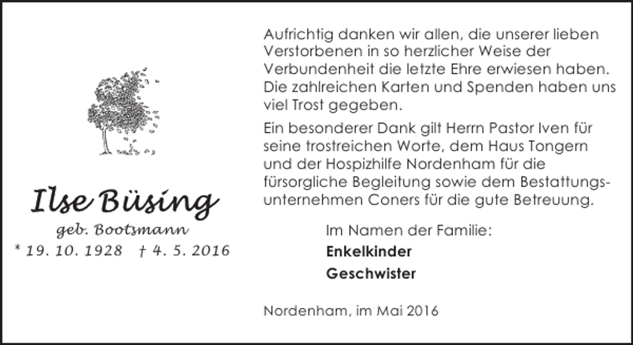 <p>Aufrichtig danken wir allen, die unserer lieben<br />Verstorbenen in so herzlicher Weise der<br />Verbundenheit die letzte Ehre erwiesen haben.<br />Die zahlreichen Karten und Spenden haben uns<br />viel Trost gegeben.<br />Ein besonderer Dank gilt Herrn Pastor Iven für<br />seine trostreichen Worte, dem Haus Tongern<br />und der Hospizhilfe Nordenham für die<br />fürsorgliche Begleitung sowie dem Bestattungsunternehmen Coners für die gute Betreuung.<br />geb. Bootsmann<br />* 19. 10. 1928 † 4. 5. 2016</p><p>Im Namen der Familie:<br />Enkelkinder<br />Geschwister<br />Nordenham, im Mai 2016</p>