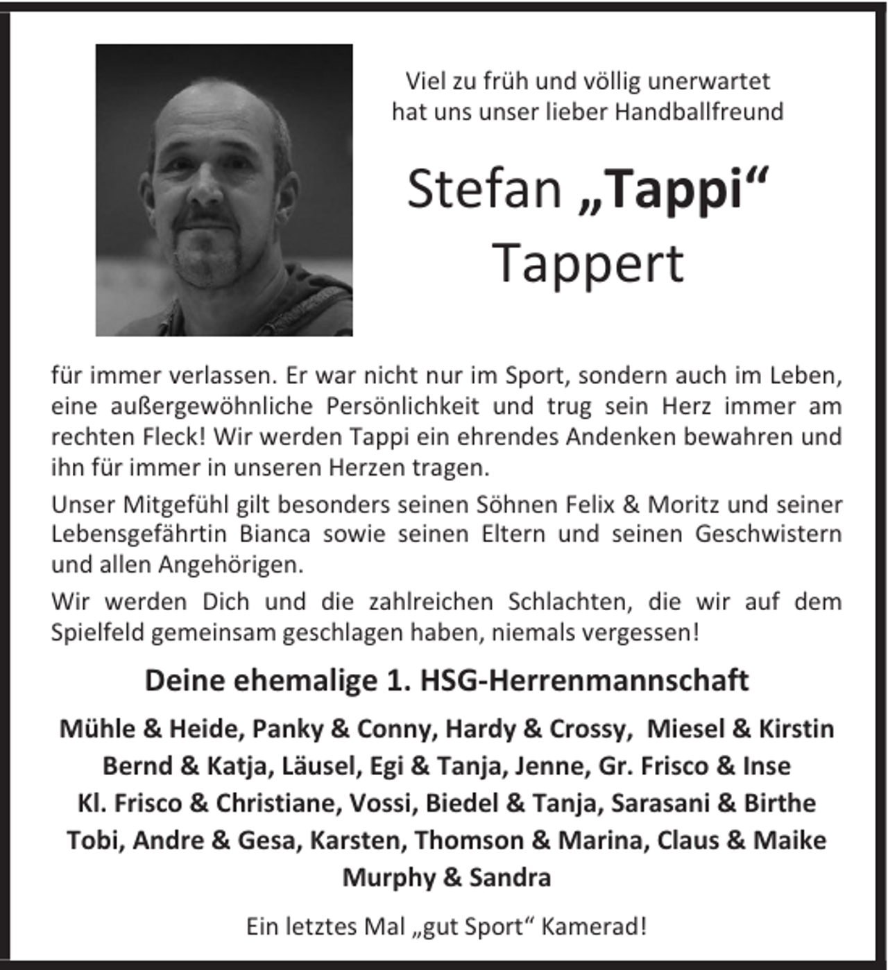 <p>Viel zu früh und völlig unerwartet<br />hat uns unser lieber Handballfreund</p><p>Stefan „Tappi“<br />Tappert<br />für immer verlassen. Er war nicht nur im Sport, sondern auch im Leben,<br />eine außergewöhnliche Persönlichkeit und trug sein Herz immer am<br />rechten Fleck! Wir werden Tappi ein ehrendes Andenken bewahren und<br />ihn für immer in unseren Herzen tragen.<br />Unser Mitgefühl gilt besonders seinen Söhnen Felix &amp; Moritz und seiner<br />Lebensgefährtin Bianca sowie seinen Eltern und seinen Geschwistern<br />und allen Angehörigen.<br />Wir werden Dich und die zahlreichen Schlachten, die wir auf dem<br />Spielfeld gemeinsam geschlagen haben, niemals vergessen!</p><p>Deine ehemalige 1. HSG-Herrenmannschaft<br />Mühle &amp; Heide, Panky &amp; Conny, Hardy &amp; Crossy, Miesel &amp; Kirstin<br />Bernd &amp; Katja, Läusel, Egi &amp; Tanja, Jenne, Gr. Frisco &amp; Inse<br />Kl. Frisco &amp; Christiane, Vossi, Biedel &amp; Tanja, Sarasani &amp; Birthe<br />Tobi, Andre &amp; Gesa, Karsten, Thomson &amp; Marina, Claus &amp; Maike<br />Murphy &amp; Sandra<br />Ein letztes Mal „gut Sport“ Kamerad!</p>