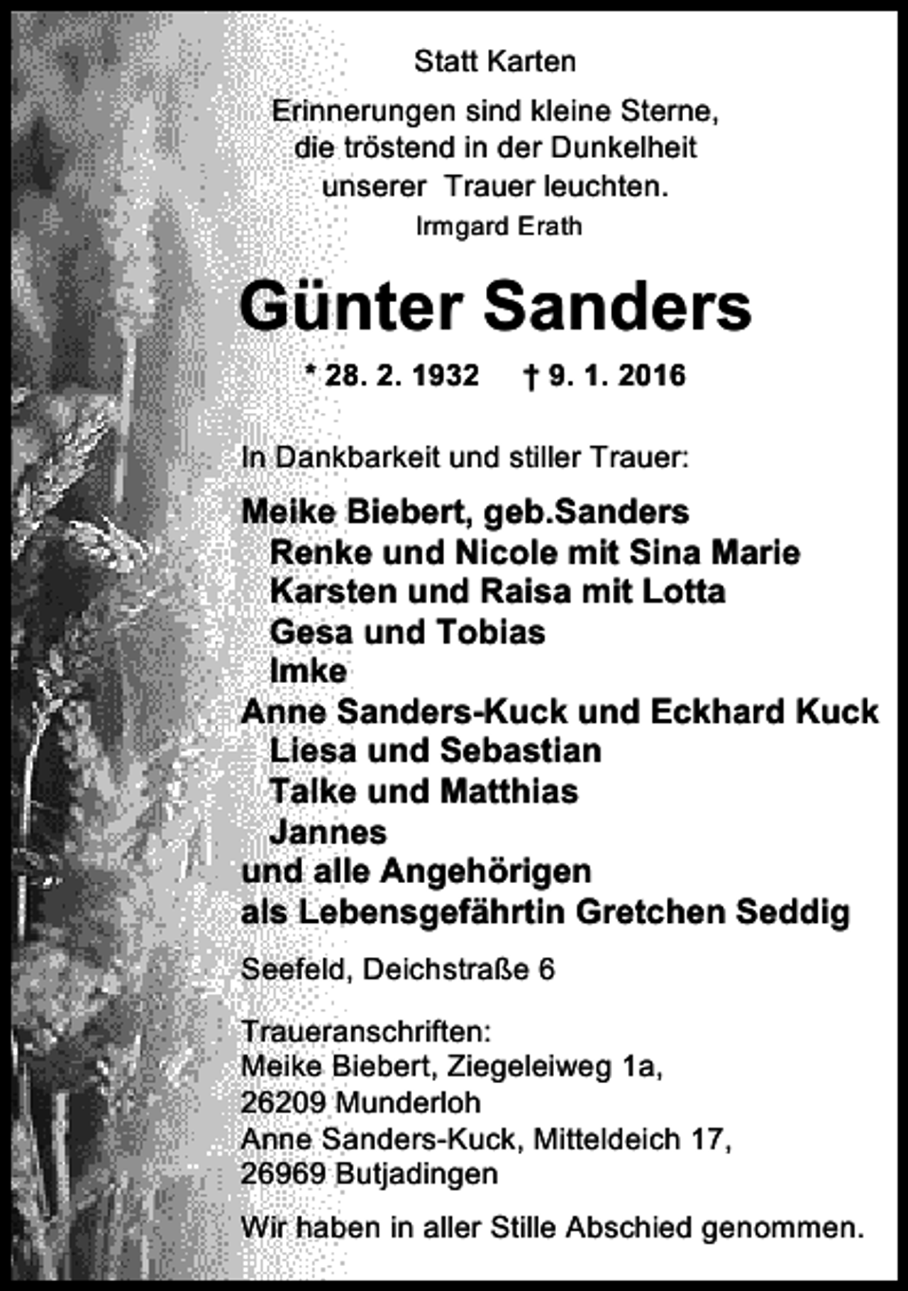 <p>Statt Karten<br />Erinnerungen sind kleine Sterne,<br />die tröstend in der Dunkelheit<br />unserer Trauer leuchten.<br />Irmgard Erath</p><p>Günter Sanders<br />* 28. 2. 1932</p><p>† 9. 1. 2016</p><p>In Dankbarkeit und stiller Trauer:</p><p>Meike Biebert, geb.Sanders<br />Renke und Nicole mit Sina Marie<br />Karsten und Raisa mit Lotta<br />Gesa und Tobias<br />Imke<br />Anne Sanders-Kuck und Eckhard Kuck<br />Liesa und Sebastian<br />Talke und Matthias<br />Jannes<br />und alle Angehörigen<br />als Lebensgefährtin Gretchen Seddig<br />Seefeld, Deichstraße 6<br />Traueranschriften:<br />Meike Biebert, Ziegeleiweg 1a,<br />26209 Munderloh<br />Anne Sanders-Kuck, Mitteldeich 17,<br />26969 Butjadingen<br />Wir haben in aller Stille Abschied genommen.</p>