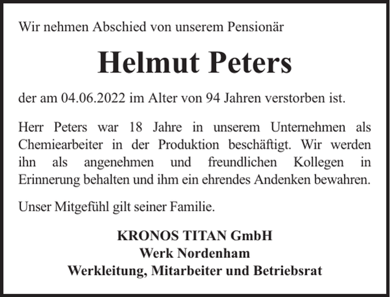 <p>Wir nehmen Abschied von unserem Pensionär</p><p>Helmut Peters<br />der am 04.06.2022 im Alter von 94 Jahren verstorben ist.<br />Herr Peters war 18 Jahre in unserem Unternehmen als<br />Chemiearbeiter in der Produktion beschäftigt. Wir werden<br />ihn als angenehmen und freundlichen Kollegen in<br />Erinnerung behalten und ihm ein ehrendes Andenken bewahren.<br />Unser Mitgefühl gilt seiner Familie.<br />KRONOS TITAN GmbH<br />Werk Nordenham<br />Werkleitung, Mitarbeiter und Betriebsrat</p>