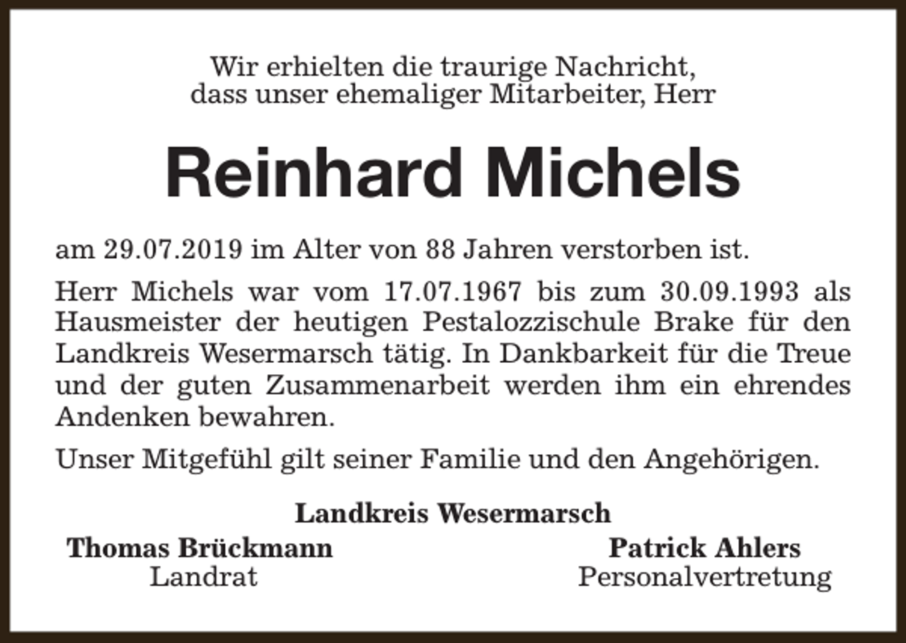 <p>Wir erhielten die traurige Nachricht,<br />dass unser ehemaliger Mitarbeiter, Herr</p><p>Reinhard Michels<br />am 29.07.2019 im Alter von 88 Jahren verstorben ist.<br />Herr Michels war vom 17.07.1967 bis zum 30.09.1993 als<br />Hausmeister der heutigen Pestalozzischule Brake für den<br />Landkreis Wesermarsch tätig. In Dankbarkeit für die Treue<br />und der guten Zusammenarbeit werden ihm ein ehrendes<br />Andenken bewahren.<br />Unser Mitgefühl gilt seiner Familie und den Angehörigen.<br />Landkreis Wesermarsch<br />Thomas Brückmann<br />Patrick Ahlers<br />Landrat<br />Personalvertretung</p>