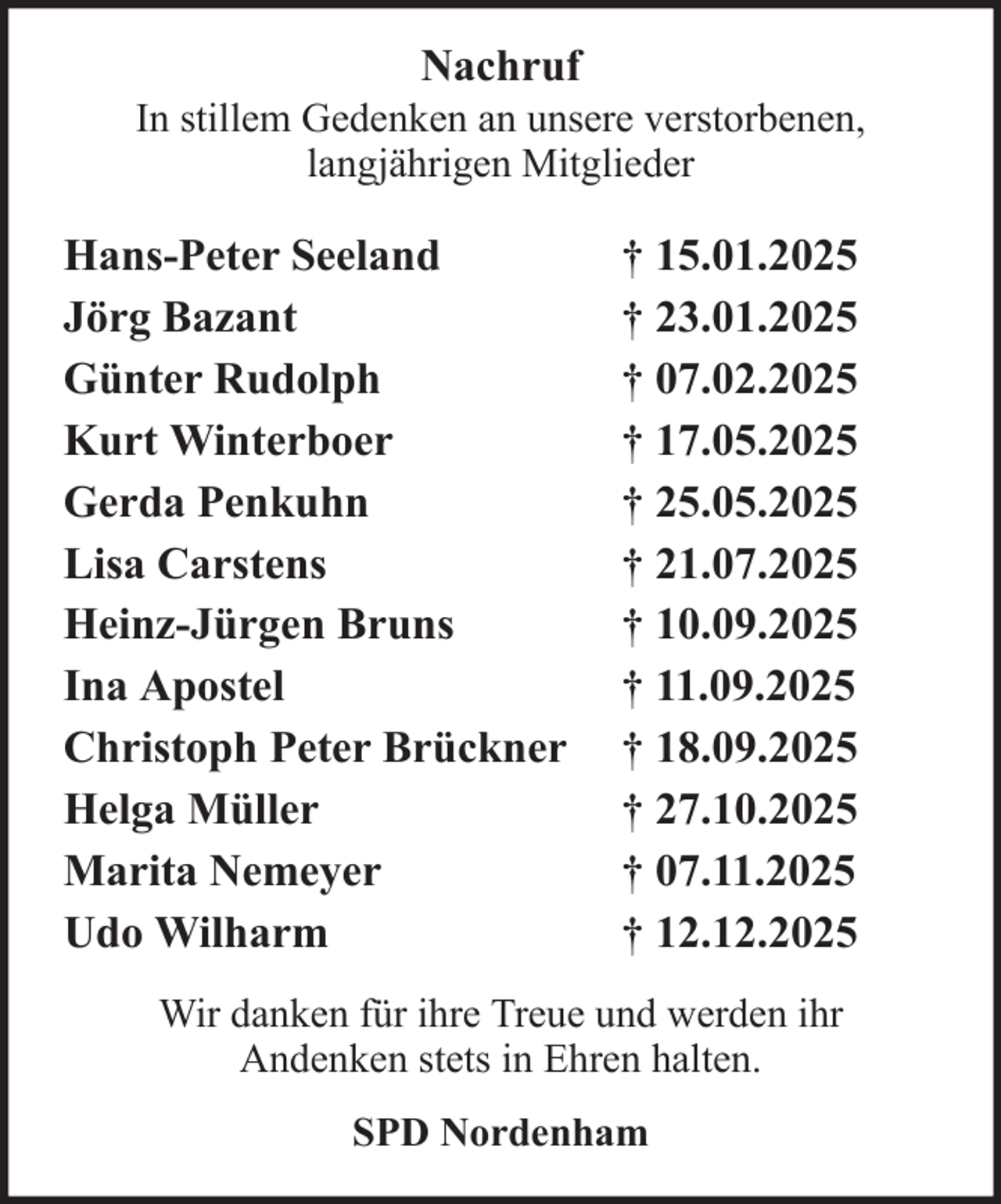 <p>Nachruf<br />In stillem Gedenken an unsere verstorbenen,<br />langjährigen Mitglieder</p>
<p>Hans-Peter Seeland<br />Jörg Bazant<br />Günter Rudolph<br />Kurt Winterboer<br />Gerda Penkuhn<br />Lisa Carstens<br />Heinz-Jürgen Bruns<br />Ina Apostel<br />Christoph Peter Brückner<br />Helga Müller<br />Marita Nemeyer<br />Udo Wilharm</p>
<p>† 15.01.2025<br />† 23.01.2025<br />† 07.02.2025<br />† 17.05.2025<br />† 25.05.2025<br />† 21.07.2025<br />† 10.09.2025<br />† 11.09.2025<br />† 18.09.2025<br />† 27.10.2025<br />† 07.11.2025<br />† 12.12.2025</p>
<p>Wir danken für ihre Treue und werden ihr<br />Andenken stets in Ehren halten.<br />SPD Nordenham</p>