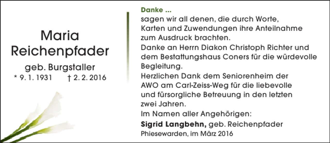<p>Danke ...</p><p>Maria<br />Reichenpfader<br />geb. Burgstaller</p><p>* 9. 1. 1931</p><p>† 2. 2. 2016</p><p>sagen wir all denen, die durch Worte,<br />Karten und Zuwendungen ihre Anteilnahme<br />zum Ausdruck brachten.<br />Danke an Herrn Diakon Christoph Richter und<br />dem Bestattungshaus Coners für die würdevolle<br />Begleitung.<br />Herzlichen Dank dem Seniorenheim der<br />AWO am Carl-Zeiss-Weg für die liebevolle<br />und fürsorgliche Betreuung in den letzten<br />zwei Jahren.<br />Im Namen aller Angehörigen:<br />Sigrid Langbehn, geb. Reichenpfader<br />Phiesewarden, im März 2016</p>
