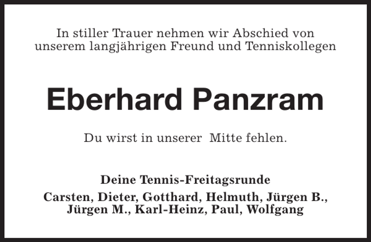 <p>In stiller Trauer nehmen wir Abschied von<br />unserem langjährigen Freund und Tenniskollegen</p><p>Eberhard Panzram<br />Du wirst in unserer Mitte fehlen.<br />Deine Tennis-Freitagsrunde<br />Carsten, Dieter, Gotthard, Helmuth, Jürgen B.,<br />Jürgen M., Karl-Heinz, Paul, Wolfgang</p>