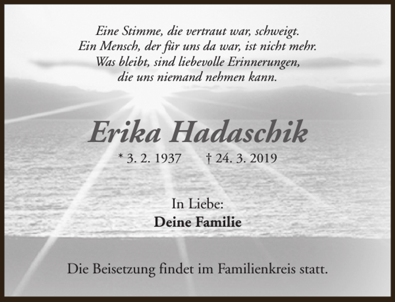<p>Eine Stimme, die vertraut war, schweigt.<br />Ein Mensch, der für uns da war, ist nicht mehr.<br />Was bleibt, sind liebevolle Erinnerungen,<br />die uns niemand nehmen kann.</p><p>Erika Hadaschik<br />* 3. 2. 1937</p><p>† 24. 3. 2019</p><p>In Liebe:<br />Deine Familie<br />Die Beisetzung findet im Familienkreis statt.</p>